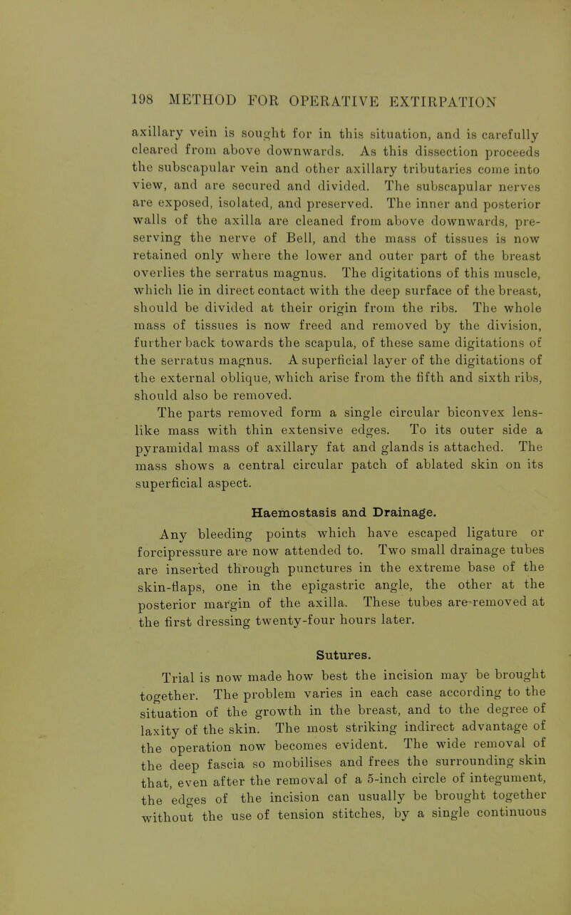 axillary vein is sought for in this situation, and is carefully cleared from above downwards. As this dissection proceeds the subscapular vein and other axillary tributaries come into view, and are secured and divided. The subscapular nerves are exposed, isolated, and preserved. The inner and posterior walls of the axilla are cleaned from above downwards, pre- serving the nerve of Bell, and the mass of tissues is now retained only where the lower and outer part of the breast overlies the serratus magnus. The digitations of this muscle, which lie in direct contact with the deep surface of the breast, should be divided at their origin from the ribs. The whole mass of tissues is now freed and removed by the division, further back towards the scapula, of these same digitations of the serratus magnus. A superficial layer of the digitations of the external oblique, which arise from the fifth and sixth ribs, should also be removed. The parts removed form a single circular biconvex lens- like mass with thin extensive edges. To its outer side a pyramidal mass of axillary fat and glands is attached. The mass shows a central circular patch of ablated skin on its superficial aspect. Haemostasis and Drainage. Any bleeding points which have escaped ligature or forcipressure are now attended to. Two small drainage tubes are inserted through punctures in the extreme base of the skin-flaps, one in the epigastric angle, the other at the posterior margin of the axilla. These tubes are-removed at the first dressing twenty-four hours later. Sutures. Trial is now made how best the incision may be brought together. The problem varies in each case according to the situation of the growth in the breast, and to the degree of laxity of the skin. The most striking indirect advantage of the operation now becomes evident. The wide removal of the deep fascia so mobilises and frees the surrounding skin that, even after the removal of a 5-inch circle of integument, the edges of the incision can usually be brought together without the use of tension stitches, by a single continuous