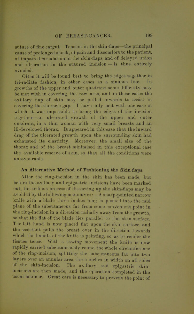 suture of fine catgut. Tension in the skin-flaps—the principal cause of prolonged shock, of pain and discomfort to the patient, of impaired circulation in the skin-flaps, and of delayed union and ulceration in the sutured incision — is thus entirely- avoided. Often it will be found best to bring the edges together in tri-radiate fashion, in other cases as a sinuous line. In growths of the upper and outer quadrant some difficulty may be met with in covering the raw area, and in these cases the axillary flap of skin may be pulled inwards to assist in covering the thoracic gap. I have only met with one case in which it was impossible to bring the edges of the incision together—an ulcerated growth of the upper and outer quadrant, in a thin woman with very small breasts and an ill-developed thorax. It appeared in this case that the inward drag of the ulcerated growth upon the surrounding skin had exhausted its elasticity. Moreover, the small size of the thorax and of the breast minimised in this exceptional case the available reserve of skin, so that all the conditions were unfavourable. An Alternative Method of Fashioning the Skin-flaps. After the ring-incision in the skin has been made, but before the axillary and epigastric incisions have been marked out, the tedious process of dissecting up the skin-flaps may be avoided by the following manoeuvre :—A sharp-pointed narrow knife with a blade three inches long is pushed into the mid plane of the subcutaneous fat from some convenient point in the ring-incision in a direction radially away from the growth, so that the flat of the blade lies parallel to the skin surface. The left hand is now placed flat upon the skin surface, and the assistant pulls the breast over in the direction towards which the handle of the knife is pointing, so as to render the tissues tense. With a sawing movement the knife is now rapidly carried subcutaneously round the whole circumference of the ring-incision, splitting the subcutaneous fat into two layers over an annular area three inches in width on all sides of the skin-incision. The axillary and epigastric skin- incisions are then made, and the operation completed in the usual manner. Great care is necessary to prevent the point of