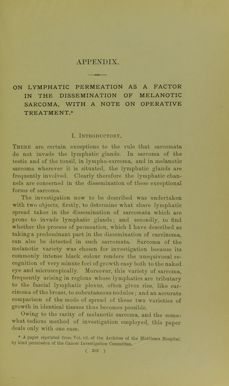 APPENDIX. ON LYMPHATIC PERMEATION AS A FACTOR IN THE DISSEMINATION OF MELANOTIC SARCOMA, WITH A NOTE ON OPERATIVE TREATMENT.* I. Introductory. There are certain exceptions to the rule that sarcomata do not invade the lymphatic glands. In sarcoma of the testis and of the tonsil, in lympho-sarcoma, and in melanotic sarcoma wherever it is situated, the lymphatic glands are frequently involved. Clearly therefore the lymphatic chan- nels are concerned in the dissemination of these exceptional forms of sarcoma. The investigation now to be described was undertaken with two objects, firstly, to determine what share lymphatic spread takes in the dissemination of sarcomata which are prone to invade lymphatic glands; and secondly, to find whether the process of permeation, which I have described as taking a predominant part in the dissemination of carcinoma, can also be detected in such sarcomata. Sarcoma of the melanotic variety was chosen for investigation because its commonly intense black colour renders the unequivocal re- cognition of very minute foci of growth easy both to the naked eye and microscopically. Moreover, this variety of sarcoma, frequently arising in regions whose lymphatics are tributary to the fascial lymphatic plexus, often gives rise, like car- cinoma of the breast, to subcutaneous nodules ; and an accurate comparison of the mode of spread of these two varieties of growth in identical tissues thus becomes possible. Owing to the rarity of melanotic sarcoma, and the some- what tedious method of investigation employed, this paper deals only with one case. * A paper reprinted from Vol. vii. of the Archives of the Middlesex Hospital, by kind permission of the Cancer Investigation Committee.