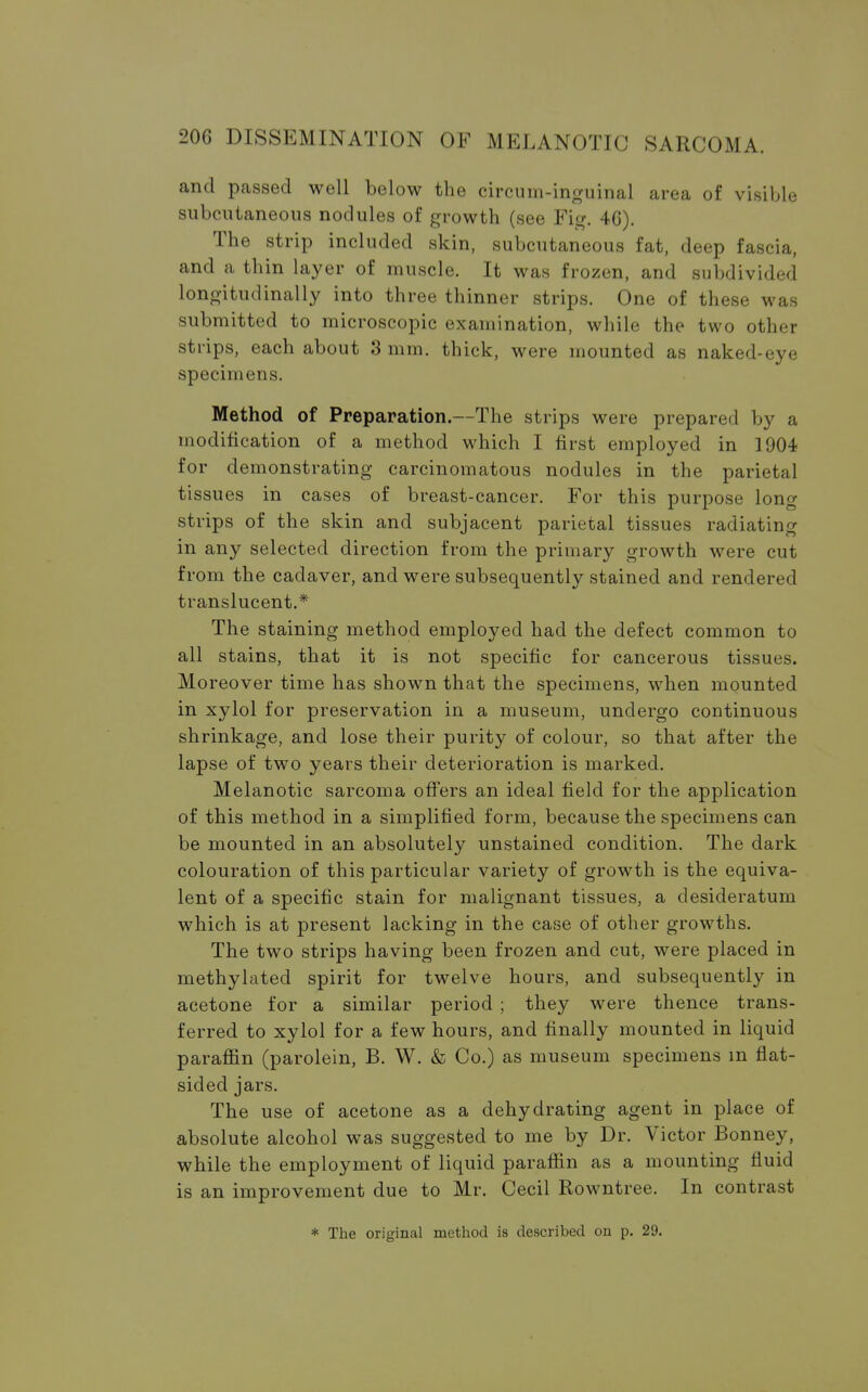 and passed well below the circum-inguinal area of visible subcutaneous nodules of growth (see Fig. 4C). The strip included skin, subcutaneous fat, deep fascia, and a thin layer of muscle. It was frozen, and subdivided longitudinally into three thinner strips. One of these was submitted to microscopic examination, while the two other strips, each about 3 mm. thick, were mounted as naked-eye specimens. Method of Preparation.—The strips were prepared by a modification of a method which I first employed in 1904 for demonstrating carcinomatous nodules in the parietal tissues in cases of breast-cancer. For this purpose long strips of the skin and subjacent parietal tissues radiating in any selected direction from the primary growth were cut from the cadaver, and were subsequently stained and rendered translucent.* The staining method employed had the defect common to all stains, that it is not specific for cancerous tissues. Moreover time has shown that the specimens, when mounted in xylol for preservation in a museum, undergo continuous shrinkage, and lose their purity of colour, so that after the lapse of two years their deterioration is marked. Melanotic sarcoma offers an ideal field for the application of this method in a simplified form, because the specimens can be mounted in an absolutely unstained condition. The dark colouration of this particular variety of growth is the equiva- lent of a specific stain for malignant tissues, a desideratum which is at present lacking in the case of other growths. The two strips having been frozen and cut, were placed in methylated spirit for twelve hours, and subsequently in acetone for a similar period ; they were thence trans- ferred to xylol for a few hours, and finally mounted in liquid paraffin (parolein, B. W. & Co.) as museum specimens m flat- sided jars. The use of acetone as a dehydrating agent in place of absolute alcohol was suggested to me by Dr. Victor Bonney, while the employment of liquid paraffin as a mounting fluid is an improvement due to Mr. Cecil Rowntree. In contrast * The original method is described on p. 29.