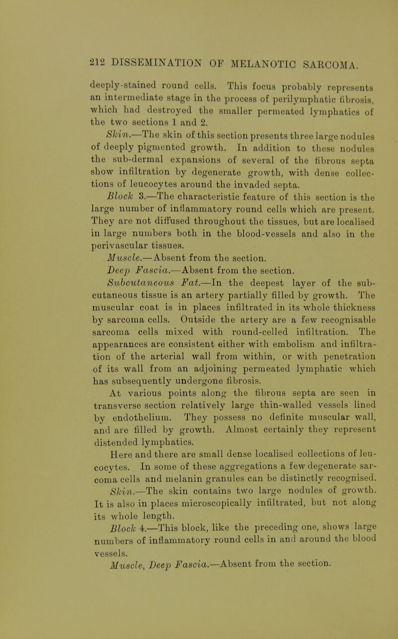 deeply-stained round cells. This focus probably represents an intermediate stage in the process of perilymphatic fibrosis, which had destroyed the smaller permeated lymphatics of the two sections 1 and 2. Skin.—The skin of this section presents three large nodules of deeply pigmented growth. In addition to these nodules the sub-dermal expansions of several of the fibrous septa show infiltration by degenerate growth, with dense collec- tions of leucocytes around the invaded septa. Block 3.—The characteristic feature of this section is the large number of inflammatory round cells which are present. They are not diffused throughout the tissues, but are localised in large numbers both in the blood-vessels and also in the perivascular tissues. Muscle.—Absent from the section. Deep Fascia.—Absent from the section. Subcutaneous Fat.—In the deepest layer of the sub- cutaneous tissue is an artery partially filled by growth. The muscular coat is in places infiltrated in its whole thickness by sarcoma cells. Outside the artery are a few recognisable sarcoma cells mixed with round-celled infiltration. The appearances are consistent either with embolism and infiltra- tion of the arterial wall from within, or with penetration of its wall from an adjoining permeated lymphatic which has subsequently undergone fibrosis. At various points along the fibrous septa are seen in transverse section relatively large thin-walled vessels lined by endothelium. They possess no definite muscular wall, and are filled by growth. Almost certainly they represent distended lymphatics. Here and there are small dense localised collections of leu- cocytes. In some of these aggregations a few degenerate sar- coma cells and melanin granules can be distinctly recognised. Skin.—The skin contains two large nodules of growth. It is also in places microscopically infiltrated, but not along its whole length. Block 4.—This block, like the preceding one, shows large numbers of inflammatory round cells in and around the blood vessels. Muscle, Deep Fascia.—Absent from the section.