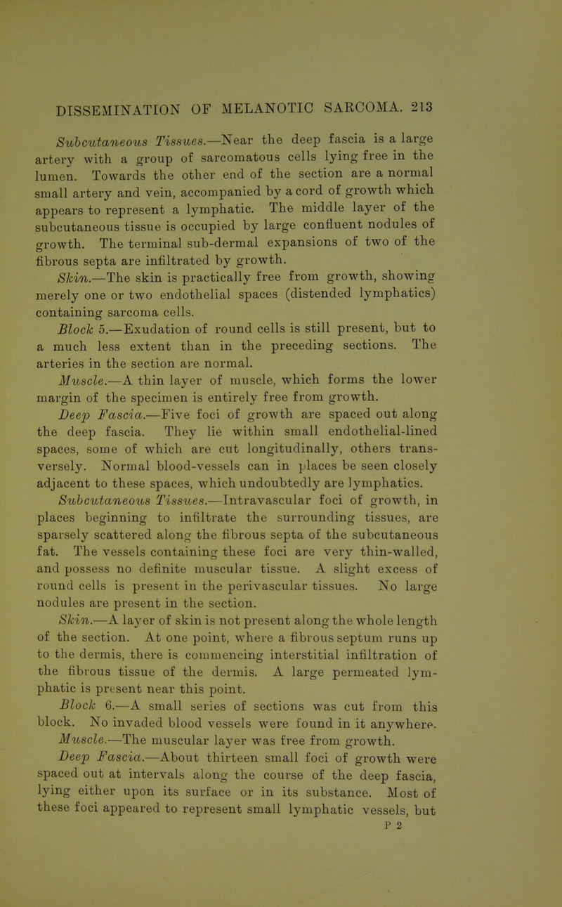 Subcutaneous Tissues.—Near the deep fascia is a large artery with a group of sarcomatous cells lying free in the lumen. Towards the other end of the section are a normal small artery and vein, accompanied by a cord of growth which appears to represent a lymphatic. The middle layer of the subcutaneous tissue is occupied by large confluent nodules of growth. The terminal sub-dermal expansions of two of the fibrous septa are infiltrated by growth. Skin— The skin is practically free from growth, showing merely one or two endothelial spaces (distended lymphatics) containing sarcoma cells. Block 5.—Exudation of round cells is still present, but to a much less extent than in the preceding sections. The arteries in the section are normal. Muscle.—A thin layer of muscle, which forms the lower margin of the specimen is entirely free from growth. Deep Fascia.—Five foci of growth are spaced out along the deep fascia. They lie within small endothelial-lined spaces, some of which are cut longitudinally, others trans- versely. Normal blood-vessels can in places be seen closely adjacent to these spaces, which undoubtedly are lymphatics. Subcutaneous Tissues.—Intravascular foci of growth, in places beginning to infiltrate the surrounding tissues, are sparsely scattered along the fibrous septa of the subcutaneous fat. The vessels containing these foci are very thin-walled, and possess no definite muscular tissue. A slight excess of round cells is present in the perivascular tissues. No large nodules are present in the section. Skin.—A layer of skin is not present along the whole length of the section. At one point, where a fibrous septum runs up to the dermis, there is commencing interstitial infiltration of the fibrous tissue of the dermis. A large permeated lym- phatic is present near this point. Block 6.—A small series of sections was cut from this block. No invaded blood vessels were found in it anywhere. Muscle.—The muscular layer was free from growth. Deep Fascia.—About thirteen small foci of growth were spaced out at intervals along the course of the deep fascia, lying either upon its surface or in its substance. Most of these foci appeared to represent small lymphatic vessels, but P 2