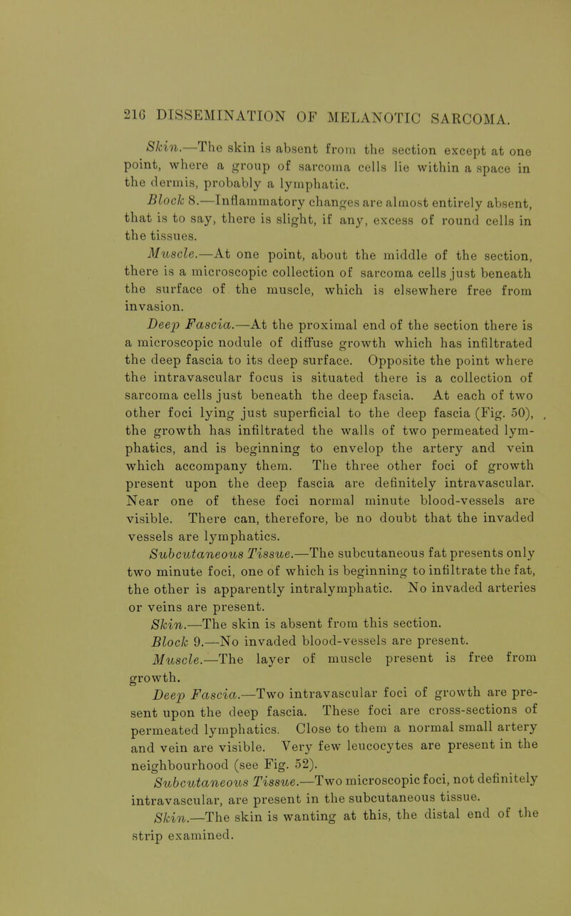Skin.—The skin is absent from the section except at one point, where a group of sarcoma cells lie within a space in the dermis, probably a lymphatic. Block 8.—Inflammatory changes are almost entirely absent, that is to say, there is slight, if any, excess of round cells in the tissues. Muscle.—At one point, about the middle of the section, there is a microscopic collection of sarcoma cells just beneath the surface of the muscle, which is elsewhere free from invasion. Deep Fascia.—At the proximal end of the section there is a microscopic nodule of diffuse growth which has infiltrated the deep fascia to its deep surface. Opposite the point where the intravascular focus is situated there is a collection of sarcoma cells just beneath the deep fascia. At each of two other foci lying just superficial to the deep fascia (Fig. 50), , the growth has infiltrated the walls of two permeated lym- phatics, and is beginning to envelop the artery and vein which accompany them. The three other foci of growth present upon the deep fascia are definitely intravascular. Near one of these foci normal minute blood-vessels are visible. There can, therefore, be no doubt that the invaded vessels are lymphatics. Subcutaneous Tissue.—The subcutaneous fat presents only two minute foci, one of which is beginning to infiltrate the fat, the other is apparently intralymphatic. No invaded arteries or veins are present. Skin.—The skin is absent from this section. Block 9.—No invaded blood-vessels are present. Muscle.—The layer of muscle present is free from growth. Deep Fascia.—Two intravascular foci of growth are pre- sent upon the deep fascia. These foci are cross-sections of permeated lymphatics. Close to them a normal small artery and vein are visible. Very few leucocytes are present in the neighbourhood (see Fig. 52). Subcutaneous Tissue.—Two microscopic foci, not definitely intravascular, are present in the subcutaneous tissue. SJcin _The skin is wanting at this, the distal end of the strip examined.