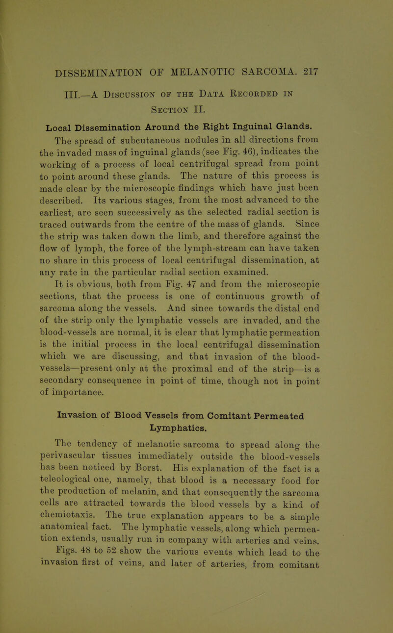 III.—A Discussion of the Data Recorded in Section II. Local Dissemination Around the Right Inguinal Glands. The spread of subcutaneous nodules in all directions from the invaded mass of inguinal glands (see Fig. 46), indicates the working of a process of local centrifugal spread from point to point around these glands. The nature of this process is made clear by the microscopic findings which have just been described. Its various stages, from the most advanced to the earliest, are seen successively as the selected radial section is traced outwards from the centre of the mass of glands. Since the strip was taken down the limb, and therefore against the flow of lymph, the force of the lymph-stream can have taken no share in this process of local centrifugal dissemination, at any rate in the particular radial section examined. It is obvious, both from Fig. 47 and from the microscopic sections, that the process is one of continuous growth of sarcoma along the vessels. And since towards the distal end of the strip only the lymphatic vessels are invaded, and the blood-vessels are normal, it is clear that lymphatic permeation is the initial process in the local centrifugal dissemination which we are discussing, and that invasion of the blood- vessels—present only at the proximal end of the strip—is a secondary consequence in point of time, though not in point of importance. Invasion of Blood Vessels from Comitant Permeated Lymphatics. The tendency of melanotic sarcoma to spread along the perivascular tissues immediately outside the blood-vesseis has been noticed by Borst. His explanation of the fact is a teleological one, namely, that blood is a necessary food for the production of melanin, and that consequently the sarcoma cells are attracted towards the blood vessels by a kind of chemiotaxis. The true explanation appears to be a simple anatomical fact. The lymphatic vessels, along which permea- tion extends, usually run in company with arteries and veins. Figs. 48 to 52 show the various events which lead to the invasion first of veins, and later of arteries, from comitant