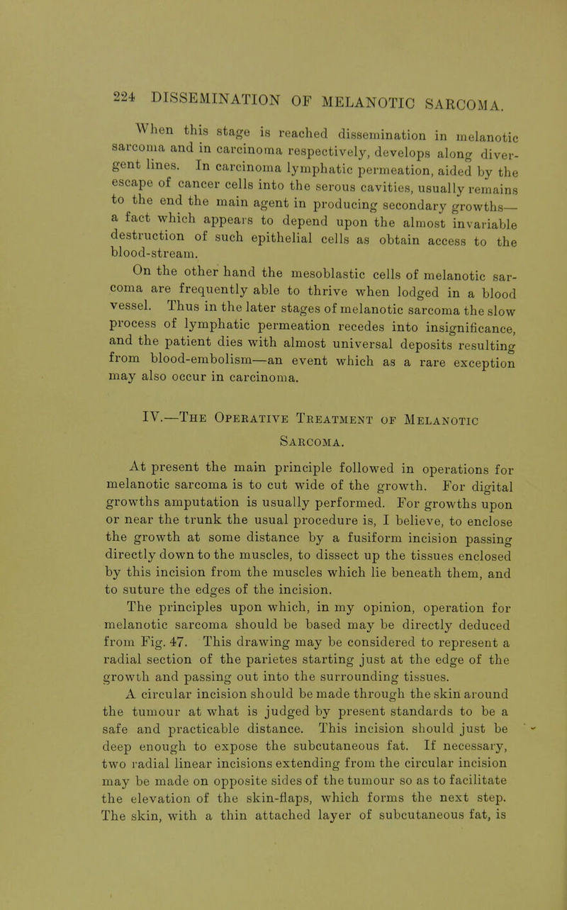 When this stage is reached dissemination in melanotic sarcoma and in carcinoma respectively, develops along diver- gent lines. In carcinoma lymphatic permeation, aided by the escape of cancer cells into the serous cavities, usually remains to the end the main agent in producing secondary growths— a fact which appears to depend upon the almost invariable destruction of such epithelial cells as obtain access to the blood-stream. On the other hand the mesoblastic cells of melanotic sar- coma are frequently able to thrive when lodged in a blood vessel. Thus in the later stages of melanotic sarcoma the slow process of lymphatic permeation recedes into insignificance, and the patient dies with almost universal deposits resulting from blood-embolism—an event which as a rare exception may also occur in carcinoma. IV.—The Operative Treatment of Melanotic Sarcoma. At present the main principle followed in operations for melanotic sarcoma is to cut wide of the growth. For dioital growths amputation is usually performed. For growths upon or near the trunk the usual procedure is, I believe, to enclose the growth at some distance by a fusiform incision passing directly down to the muscles, to dissect up the tissues enclosed by this incision from the muscles which lie beneath them, and to suture the edges of the incision. The principles upon which, in my opinion, operation for melanotic sarcoma should be based may be directly deduced from Fig. 47. This drawing may be considered to represent a radial section of the parietes starting just at the edge of the growth and passing out into the surrounding tissues. A circular incision should be made through the skin around the tumour at what is judged by present standards to be a safe and practicable distance. This incision should just be deep enough to expose the subcutaneous fat. If necessary, two radial linear incisions extending from the circular incision may be made on opposite sides of the tumour so as to facilitate the elevation of the skin-flaps, which forms the next step. The skin, with a thin attached layer of subcutaneous fat, is