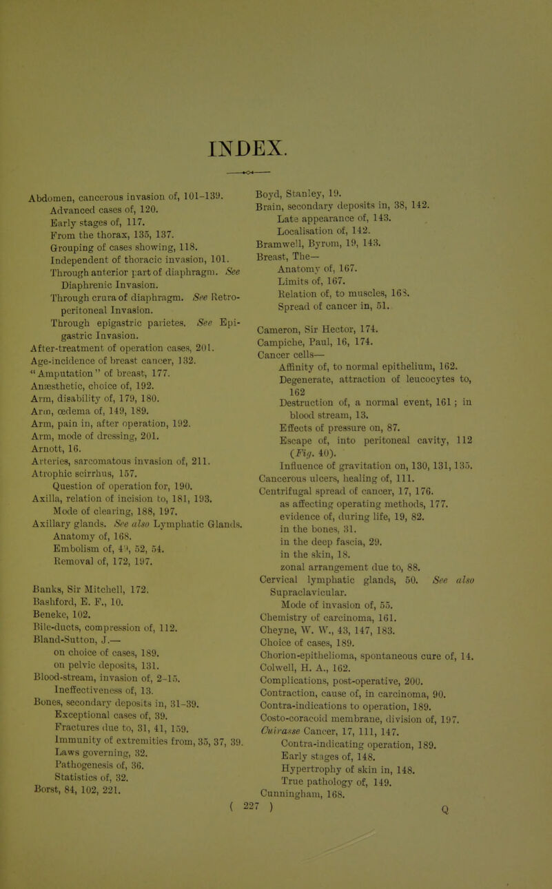 INDEX. Abdomen, cancerous iuvasion of, 101-139. Advanced cases of, 120. Early stages of, 117. From the thorax, 135, 137. Grouping of cases showing, 118. Independent of thoracic invasion, 101. Through anterior part of diaphragm. See Diaphrenic Invasion. Through crura of diaphragm. See Retro- peritoneal Invasion. Through epigastric paiietes. See Epi- gastric Invasion. After-treatment of operation cases, 201. Age-incidence of breast cancer, 132. *' Amputation  of breast, 177. Anaesthetic, choice of, 192. Arm, disability of, 179, 180. Arm, oedema of, 149, 189. Arm, pain in, after operation, 192. Arm, mode of dressing, 201. Arnott, 16. Arteries, sarcomatous invasion of, 211. Atrophic scirrhus, 157. Question of operation for, 190. Axilla, relation of incision to, 181, 193. Mode of clearing, 188, 197. Axillary glands. See also Lymphatic Glands. Anatomy of, 168. Embolism of, 49, 52, 54. Removal of, 172, 197. Banks, Sir Mitchell, 172. Bashford, E. F., 10. Benekc, 102. Bile-ducts, compression of, 112. Bland-Sutton, J.— on choice of cases, 189. on pelvic deposits, 131. Blood-stream, invasion of, 2-15. Ineffectiveness of, 13. Bones, secondary deposits in, 31-39. Exceptional cases of, 39. Fractures due to, 31, 41, 159. Immunity of extremities from, 35, 37, 39. Laws governing, 32. Pathogenesis of, 36. Statistics of, 32. Borst, 84, 102, 221. ( Boyd, Stanley, 19. Brain, secondary deposits in, 38, 142. Late appearance of, 143. Localisation of, 142. Bramwell, Byrom, 19, 143. Breast, The— Anatomy of, 167. Limits of, 167. Relation of, to muscles, 163. Spread of cancer in, 51. Cameron, Sir Hector, 174. Campiche, Paul, 16, 174. Cancer cells— Affinity of, to normal epithelium, 162. Degenerate, attraction of leucocytes to, 162 Destruction of, a normal event, 161; in blood stream, 13. Effects of pressure on, 87. Escape of, into peritoneal cavity, 112 {Fig. 40). Influence of gravitation on, 130, 131,135. Cancerous ulcers, healing of, 111. Centrifugal spread of cancer, 17, 176. as affecting operating methods, 177. evidence of, during life, 19, 82. in the bones, 31. in the deep fascia, 29. in the skin, 18. zonal arrangement due to, 88. Cervical lymphatic glands, 50. See also Supraclavicular. Mode of invasion of, 55. Chemistry of carcinoma, 161. Cheyne, W. W., 43, 147, 183. Choice of cases, 189. Chorion-epithelioma, spontaneous cure of, 14. Colwell, H. A., 162. Complications, post-operative, 200. Contraction, cause of, in carcinoma, 90. Contra-indications to operation, 189. Costo-coracoid membrane, division of, 197. Quirasse Cancer, 17, 111, 147. Contra-indicating operation, 189. Early stages of, 148. Hypertrophy of skin in, 148. True pathology of, 149. Cunningham, 168.