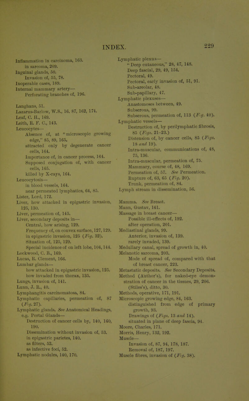 Inflammation in carcinoma, 163. in sarcoma, 209. Inguinal glands, 50. Invasion of, 55, 78. Inoperable cases, 189. Internal mammary artery— Perforating branches of, 196. Laughans, 51. Lazarus-Barlow, W.S., 16, 87, 162, 174. Leaf, C. H., 169. Leith, K. F. C, 143. Leucocytes— Absence of, at microscopic growing edge, 85, 89, 165. attracted only by degenerate cancer cells, 164. Importance of, in cancer process, 164. Supposed conjugation of, with cancer cells, 165. killed by X-rays, 164. Leucocytosis— in blood vessels, 164. near permeated lymphatics, 64, 85. Lister, Lord, 172. Liver, how attacked in epigastric invasion, 125, 130. Liver, permeation of, 145. Liver, secondary deposits in— Central, how arising, 129. Frequency of, on convex surface, 127,129. in epigastric invasion, 125 (Fig. 32). Situation of, 125, 129. Special incidence of on left lobe, 104,144. Lockwood, C. B., 169. Lucas, R. Clement, 166. Lumbar glands— how attacked in epigastric invasion, 125. how invaded from thorax, 135. Lungs, invasion of, 141. Lunn, J. R., 40. Lymphangitis carcinomatosa, 84. Lymphatic capillaries, permeation of, 87 (Fig. 27). Lymphatic glands. See Anatomical Headings, e.g. Portal Glands— Destruction of cancer cells by, 140, 160, 190. Dissemination without invasion of, 53. in epigastric parietes, 140. as filters, 52. as infective foci, 52. Lymphatic nodules, 140, 170. Lymphatic plexus—  Deep cutaneous, 28, 47, 148. Deep fascial, 29, 49, 154. Pectoral, 49. Pectoral, early invasion of, 51, 91. Sub-areolar, 48. Sub-papillary, 47. Lymphatic plexuses— Anastomoses between, 49. Subserous, 99. Subserous, permeation of, 113 (F,g. 40). Lymphatic vessels— Destruction of, by perilymphatic fibrosis, 85 (Figs. 21-23.) Distension of, by cancer cells, 85 (Figs. 18 and 19). Intra-rnuscular, communications of, 48, 75, 136. Intra-muscular, permeation of, 75. Mammary, course of, 48, 169. Permeation of, 57. See Permeation. Rupture of, 63, 65 (Fig. 20). Trunk, permeation of, 84. Lymph stream in dissemination, 56. Mamma. See Breast. Mann, Gustav, 161. Massage in breast cancer— Possible ill-effects of, 192. after operation, 201. Mediastinal glands, 99. Anterior, invasion of, 139. rarely invaded, 139. Medullary canal, spread of growth in, 40. Melanotic sarcoma, 203. Mode of spread of, compared with that of breast cancer, 223. Metastatic deposits. See Secondary Deposits. Method (Author's), for naked-eye demon- stration of cancer in the tissues, 29, 206. (Stiles's), ditto, 30. Methods, operative, 171, 191. Microscopic growing edge, 84, 163. distinguished from edge of primary growth, 93. Drawings of (Figs. 13 and 14). situated in plane of deep fascia, 94. Moore, Charles, 171. Morris, Henry, 132, 192. Muscle— Invasion of, 87, 94, 178, 187. Removal of, 187, 197. Muscle fibres, invasion of (Fig. 38).