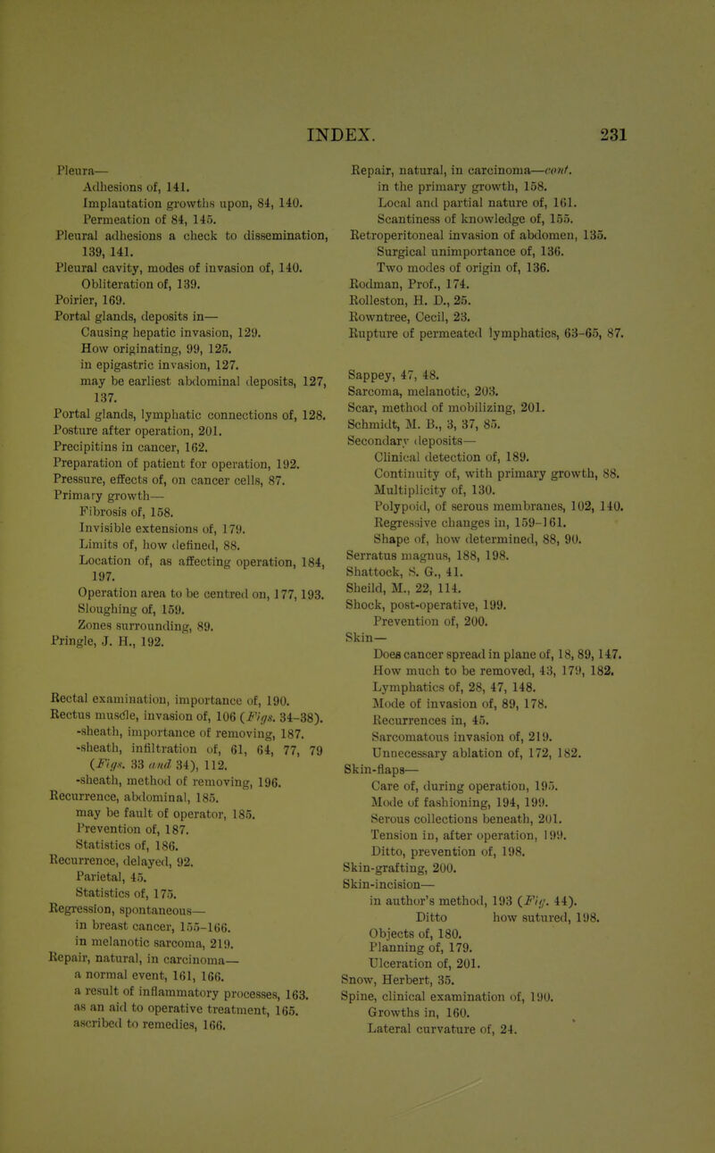 Pleura— Adhesions of, 141. Implautation growths upon, 84, 140. Permeation of 84, 145. Pleural adhesions a check to dissemination, 139, 141. Pleural cavity, modes of invasion of, 140. Obliteration of, 139. Poirier, 169. Portal glands, deposits in— Causing hepatic invasion, 129. How originating, 99, 125. in epigastric invasion, 127. may be earliest abdominal deposits, 127, 137. Portal glands, lymphatic connections of, 128. Posture after operation, 201. Precipitins in cancer, 162. Preparation of patient for operation, 192. Pressure, effects of, on cancer cells, 87. Primary growth— Fibrosis of, 158. Invisible extensions of, 179. Limits of, how defined, 88. Location of, as affecting operation, 184, 197. Operation area to be centred on, 177,193. Sloughing of, 159. Zones surrounding, 89. Pringle, J. H., 192. Rectal examination, importance of, 190. Rectus muscle, invasion of, 106 {Figs. 34-38). -sheath, importance of removing, 187. -sheath, infiltration of, 61, 64, 77, 79 (Figs. 33 and 34), 112. -sheath, method of removing, 196. Recurrence, abdominal, 185. may be fault of operator, 185. Prevention of, 187. Statistics of, 186. Recurrence, delayed, 92. Parietal, 45. Statistics of, 175. Regression, spontaneous— in breast cancer, 155-166. in melanotic sarcoma, 219. Repair, natural, in carcinoma— a normal event, 161, 166. a result of inflammatory processes, 163. as an aid to operative treatment, 165. ascribed to remedies, 166. Repair, natural, in carcinoma—rout. in the primary growth, 158. Local and partial nature of, 161. Scantiness of knowledge of, 155. Retroperitoneal invasion of abdomen, 135. Surgical unimportance of, 136. Two modes of origin of, 136. Rodman, Prof., 174. Rolleston, H. L\, 25. Rowntree, Cecil, 23. Rupture of permeated lymphatics, 63-65, 87. Sappey, 47, 48. Sarcoma, melanotic, 203. Scar, method of mobilizing, 201. Schmidt, M. B., 3, 37, 85. Secondary deposits— Clinical detection of, 189. Continuity of, with primary growth, 88. Multiplicity of, 130. Polypoid, of serous membranes, 102, 140. Regressive changes in, 159-161. Shape of, how determined, 88, 90. Serratus magnus, 188, 198. Shattock, S. G., 41. Sheild, M., 22, 114. Shock, post-operative, 199. Prevention of, 200. Skin— Does cancer spread in plane of, 18, 89,147. How much to be removed, 43, 179, 182. Lymphatics of, 28, 47, 148. Mode of invasion of, 89, 178. Recurrences in, 45. Sarcomatous invasion of, 219. Unnecessary ablation of, 172, 182. Skin-flaps— Care of, during operation, 195. Mode of fashioning, 194, 199. Serous collections beneath, 201. Tension in, after operation, 199. Ditto, prevention of, 198. Skin-grafting, 200. Skin-incision— in author's method, 193 {Fit;. 44). Ditto how sutured, 198. Objects of, 180. Planning of, 179. Ulceration of, 201. Snow, Herbert, 35. Spine, clinical examination of, 190. Growths in, 160. Lateral curvature of, 24.