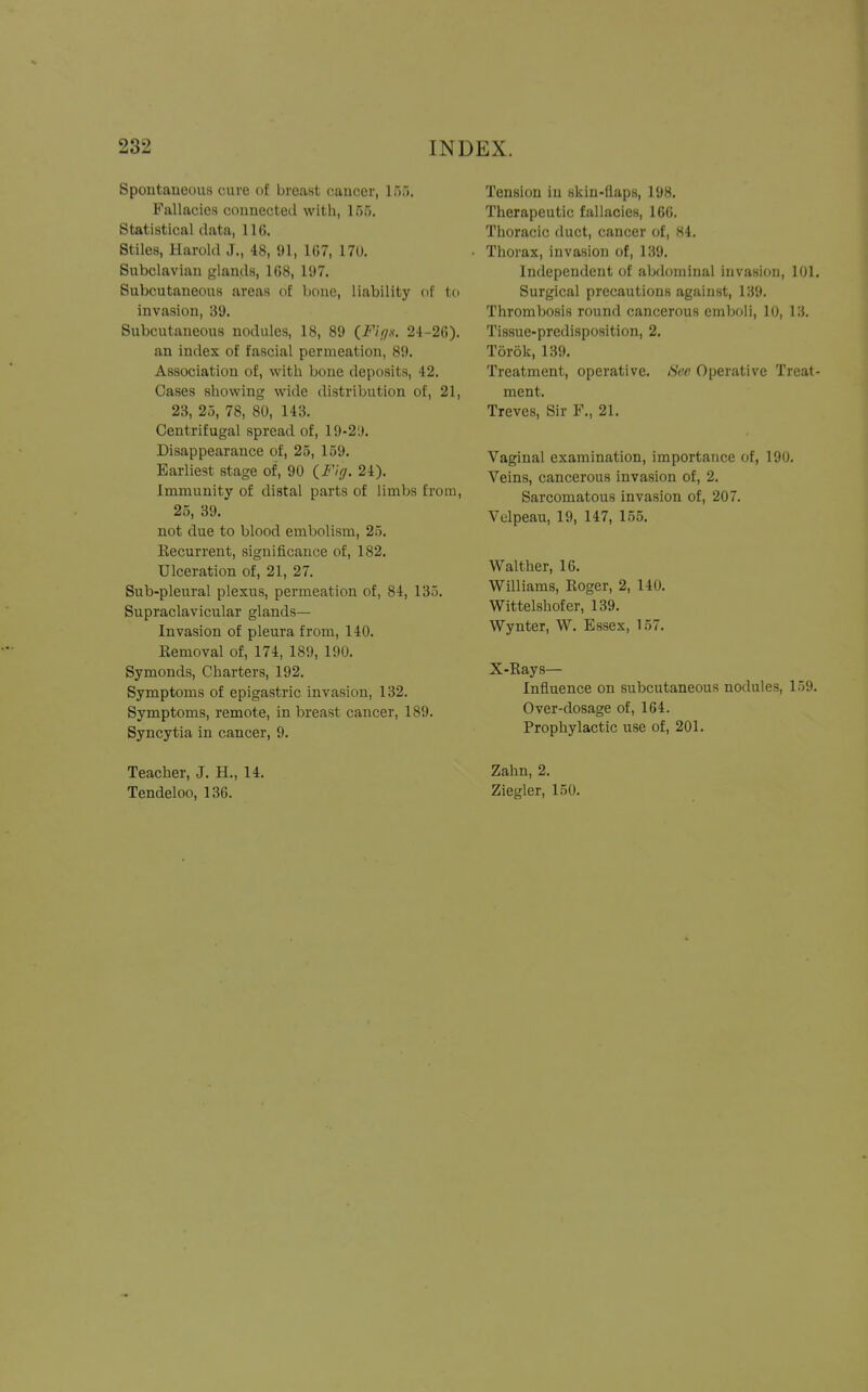 Spontaneous cure of breast cancer, 155, Fallacies connected with, 155. Statistical data, 116. Stiles, Harold J., 48, 91, 167, 170. Subclavian glands, 168, 197. Subcutaneous areas of bone, liability of to invasion, 39. Subcutaneous nodules, 18, 89 (Fig*. 24-26). an index of fascial permeation, 89. Association of, with bone deposits, 42. Cases showing wide distribution of, 21, 23, 25, 78, 80, 143. Centrifugal spread of, 19-2'.). Disappearance of, 25, 159. Earliest stage of, 90 (Fig. 24). Immunity of distal parts of limbs from, 25, 39. not due to blood embolism, 25. Recurrent, significance of, 182. Ulceration of, 21, 27. Sub-pleural plexus, permeation of, 84, 135. Supraclavicular glands— Invasion of pleura from, 140. Removal of, 174, 189, 190. Symonds, Charters, 192. Symptoms of epigastric invasion, 132. Symptoms, remote, in breast cancer, 189. Syncytia in cancer, 9. Tension in skin-flaps, 198. Therapeutic fallacies, 166. Thoracic duct, cancer of, 84. Thorax, invasion of, 139. Independent of abdominal invasion, 101. Surgical precautions against, 139. Thrombosis round cancerous emboli, 10, 13. Tissue-predisposition, 2. Torok, 139. Treatment, operative. See Operative Treat- ment. Treves, Sir P., 21. Vaginal examination, importance of, 190. Veins, cancerous invasion of, 2. Sarcomatous invasion of, 207. Velpeau, 19, 147, 155. Walther, 16. Williams, Roger, 2, 140. Wittelshofer, 139. Wynter, W. Essex, 157. X-Rays— Influence on subcutaneous nodules, 159. Over-dosage of, 164. Prophylactic use of, 201. Teacher, J. H., 14. Tendeloo, 136. Zahn, 2. Ziegler, 150.