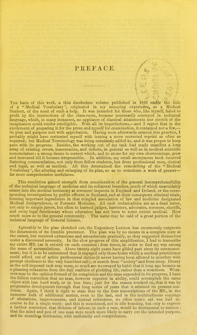 PREFACE. . ,y T. . The basis of this work, a thin duodecimo volume published in 1836 uadSr the title of a  Medical Vocabulary, originated in my annoying experience, as a Medical Student, of the need of such a help. It was intended for those who, like myself, failed to profit by the instructions of the class-room, because necessarily conveyed in technical language, which, in many instances, no appliance of classical attainments nor stretch of the imagination could render intelligible. With all its imperfections,—and I regret that in the excitement of preparing it for the press and myself for examination, it contained not a few,— its plan and purpose met with approbation. Having soon afterwards entered into practice, I probably might have contented myself with issuing a mere corrected reprint as often as required; but Medical Terminology was being constantly added to, and it was proper to keep pace witli its progress. Besides, the working out of my task had made manifest a long array of existing errors, inaccuracies, and defects, in general as well as in medical scientific nomenclature; a strong desire to correct which, and to atone for my own shortcomings, grew and increased till it became irrepressible. In addition, my small anonymous book received flattering commendation, not only from feUow students, but from professional men, clerical and legal, as weU as medical. All this determined the remodelling of the  Medical Vocabulary, the altering and enlai'ging of its plan, so as to constitute a work of greater— far more comprehensive usefulness. This resolution gained strength from consideration of the general incomprehensibility of the technical language of medicine and its collateral branches, much of which unavoidably enters into the medical testimony at coroners' inquests in England and Ireland, or the corre- sponding investigations by public oflScers in Scotland, and at their consequent criminal trials, forming important ingredients in that mingled association of law and medicine designated Medical Jurisprudence, or Forensic Medicine. All such technicalities are as a dead letter, not only to simple jurors, but often to learned judges, barristers, advocates, coroners, sheriffs, and every legal functionary whose education has not been to some extent medical. How much more so to the general community. The same may be said of a great portion of the technical language of General Science. Agreeably to the plan sketched out, the Expository Lexicon has enormously outgrown the dimensions of its humble precursor. The plan was by no means in a complete state at the outset, but received extensions and amendments gradually, as they suggested themselves under a discovered necessity. In the slow progress of this amplification, I had to transcribe my entire MS. (as it existed on each occasion) four times, in order to find my way among the mass of accumulations. Above twenty-eight years have glided past since its commence- ment; but it is to be understood that it engaged only those hours which a medical practitioner could afford out of active professional duties (it never having been allowed to interfere with prompt obedience to the very humblest call), or snatch from  society and from sleep. Dreary as the self-imposed task may seem, so much are we swayed by habit that it long ago became as a pleasing relaxation from the dull realities of plodding life, rather than a weaiiness. What- ever may be the opinion formed of its completion and the time expended in its progress, I have the fullest conviction that no man, however superior in ability, could accomplish the same object with less hard work, or in less time; just for the reason touched on, that it was by progressive development through that long scries of years that it attained its pi'esent con- dition. Again, I think it right to state that in the four transcriptions of the MS., in the immense bulk of additional matter, even to the last, and in the multitudinous copyings of alterations, improvements, and mutual references, no other man's aid was had re- course to for a single word; and this is mentioned, not in idle boasting, but only to express a farther conviction that division of labour, in such a case, would bo detrimental to success ; that the mind and pen of one man were much more likely to carry out the intended purpose, and its countlean intricacies, with uniformity and completeness.