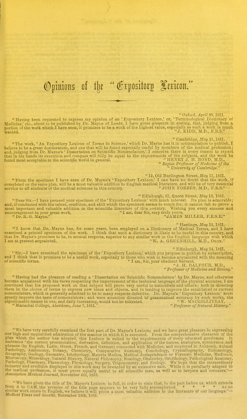  Oxford, April 30,1851. Having been requesteil to express my opinion of an 'Expository Lexicon,' or, 'Terminological Dictionary of Medicine,' etc., about to be publisbed by Br. Mayne of Leeds, I Iiave great pleasure in stating, that, .judging from a portion of the work which 1 have seen, it promises to be a work of the highest value, especially as such a work is much wanted. J. KIDD, M.D., F.E.S.  Cambridge, May 21,1851.  The work, ' An Expository Lexicon of Terms in Science,' which Dr. Mnjue has it iu contemplation to publish, I believe to be a great desideratum, and one that will be found especially useful by members of the medical profession; and, judging from Dr. Mayne's ' Dissertation on Scientific Nomenclature,' I conceive there is every reason to expect that iu his hands its execution and compass will fully be equal to the requirements of the subjects, and the work be found most acceptable to the scientifio world in general.  HENRY J. H. BOND, M.D.,  Begw Profesnor of Medicine of tlie  University of Cambridge.  12, Old Burlington Street, May 15, 1851. From the specimen I have seen of Dr. Mayne's 'Expository Lexicon,' I can have no doubt that the work, if completed on the same plan, will be a most valuable addition to English medical literature, and will be of very essential service to all students of the medical sciences in this country. JOHN FOHBES, M.D., F.E.S.  Edinburgh, 51, Queen Street, May 15,1851. Dear Sir,—1 have perused your specimen of the 'Expository Lexicon' with much interest. Its plan is admirable; and, if conducted with the talent, erudition, and skill which the specimen seems to vouch for, it cannot fail to prove a most important and valuable addition to the scientifio literature of this country. Wishing you every success and encouragement in your great work,  I am, dear Sir, very truly yours,  Dr. R. G. llayne. JAMES MILLER, F.R.S.E.  Hastings, May 12,1851, I know that Dr. Mayne has, for some years, been employed on a Dictionary of Medical Tei-ms, and I have examined a printed specimen of the work. I think that such a dictionary is likely to be useful in this country, and that Dr. Mayne's promises to be, in several respects, superior to any similar work in the English language with which I am at present acquainted.  W. A. GREENHILL, M.D., OxoN.  Edinburgh, May 14,1851. Sir,—I have examined the specimen of the 'Expository Lexicon,' which you propose to publish by subscription, and I think that it promises to be a useful work, especially to those who wish to become acquainted with the meaning of scientific terms. '■ I am. Sir, your obedient Servant, J. H. BALFOUR, M.D., Professor of Medicine and Botany. Having had the pleasure of reading a 'Dissertation on'Scientifio Nomenclature' by Dr. Mayne, and otherwise become acquainted with his views respecting the improvement of the technical language of the physical sciences, I am convinced that his proposed work on that subject will prove vei7 useful to naturalists and others; both in directing them in the choice of terms to express now ideas and objects, and iu tending to improve the established or current nomenclature, which is generally admitted to be in many respects defective. Dr. Mayne's ' Expositoiy Lexicon' must greatly improve the taste of nomenclators; and were attention directed to grammatical accuracy by such works, the objectionable names in use, and daily increasing, would not be tolerated.  W. MACGll.LIVR.^Y,  Marischal College, Aberdeen, June 7,1851.  Professor of Natural History.  We have very carefully examined the first part of Dr. Mayne's Lexicon; and we have great pleasure in expressing our high and unqualified admiration of the manner in which it is executed, ii'rom the comprehensive chnraoter of the plan which the author has adopted, this Lexicon is suited to the requirements of every educated gontlcmnu It embraces 'the correct pronunciation, derivation, definition, aTid application of the names, analogues, synonymcs, and phrases (in English, Latin, Greek, French, and German) connected with Medicine, and employed in Auiitoniy, Animal raihology, Astronomy, Botany, Chemisli^, Comparative Anatomy, Concliology, Crystallography, Entomology, Geography, Geology, Geometry, Ichthyology, Materia Medica, Medical'Jurisprudence or Forensic Medicine, Medicine, Microscopy, Mineralogy, Natural History, Natural Philosopliy, Nosology, Obstetricy, Ornithology, Pathological Anatomy, Pathology, Pharmacy, Phrenology. Physiology, Surgery,'I'riqonometry, and Zoologj-. We'hope that the extraordinary Industry and erudition displayed in this work may ho rewarded by an extensive sale. While it, is peculiarly adapted to the medical profession, it must prove equally useful to all scientific men, as well as to lawyers and coroners.— Association Medical Journal, November 4th, 18B3.  We have given the title of Dr. Mayne's Lexicon iu full, in ordi^r to stale that, iic the part before us, which extends from A to CAM, the promise of the title page appears to be very fully accomplished. ■* * As no Biniilnr work exists in English, we believe it will prove a most valuable addition to the literature of our language.— Medical Times and Gazelle, November llHh, Ih.jS.