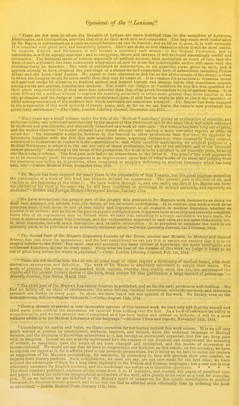 Op'mimis\ of the \'',Xea;eocm; r tr Tli8i:« rare few moQ tot whom jthe EopubHo of! Letters ftro'moro'Indebted tllaii to the compilers of Lexicons, Diotioimries, oriel CyolopoediaB, provided tliat tliey do tlieir worlcwell and coinpletely. Tlifl important worli underiaken liy Hr, MityiiO is couiuienced on a scale as couiprcbenaive as can be desired; and as fur hb it goes, it is well executed. It is fiompiled with great care, and beautifully printed. There are three or lour classes to whom it will be most useful. To Authors, Editors, and Reviewers, it will become a necessary vadc viecum; to the Medical Profession, and to naturalists, it will be equally essential; and to clergymen, tutors, and la\vyers, it will be, found exceedingly useful and convenient, The techuioal terms of science, especially of medical science, have multiplied so much of late, that tho want of such a glossary has beeu extensively complained of, and we trust the indefatigable author will meet with the encoiu-agement he deserves. The work is published by subscription, in six quarterly pans, price 5b. each, and it appears already to have obiained the patronage of a numerous and respectable body of subscribers, including Prince Albert and the Lord Chief Justice. We regret to have observed in this list so few of the names of the clergy, a class to, whom the Lexicon would be more useful than they may be aware of. It is common for preachers to illustrate moral ajid spiritual truths by allusions to medical science and natural histoid, and strange havoc they sometimes commit among nerves and arteries, muscles and tendons. Nor would om--Judges or I'arristers be any the less qualified for tlieir grave responsibiliiies if they were less ignorant than they often prove themselves to be of medical tenns. It is often ditlicult for a medical witness to express his meaning accurately in terms more general than thcise familiar to his own profession, and the Judge at least should understand them, if only that he might be able to check the ignorant or wilful misrepresentation of the evidence into which barristers are sometimes betrayed. Dr. Mayuo has been engaged ill the preparation of this work upwards of twenty years, and, as far as ;we can learn, tliensample now published bus S\,yep,^e%ery eatiBfa<itiou.''^TJuiiCvUiQ, London Literary Joum ■ . r' i ,i .1 , |, 1.- Many years ago a small volume, under the title of the 'Medical Vocabulary,' giving an explanation of scientific and technioal tenns; was published anonymously by the author of this Dictionary, and at the same tiTne,wasr much esteemed by students and practitioners, and frequently consulted as a work of reference. The volume has been long out of print, and tho author observes,' he might probably have rested content with issuing a mere corrected reprint as often as called for.' ' Its favourable reception, however, by the learned in other professions than his own; its approval by Beviewors, together with the fact that new scientiiie terms, requiring explanation, were constantly being created, slimulated to endeavours to render it more comprehensive; and, while carefully maintaining its original purpose of a Modi'oal Dictionary, to adapt it to the use not only of those professions, but also of the scientific, and of the educated classes generally.' According to the tei-ms of the prospectus, the work is to be published in six quarterly parts, forming one thick octavo volume. The first part, now before us, comes down to the letter C. The plan of the work appears to us to be exceedingly good; its arrangement is an improvement upon that of other works of its class, and judging from the specimen now before us, it promises, when completed, to supply a deficiency in medical literature which has long befell felt.—DubJin Medical Press, Deoelnber 3lBt, 1853.  'Dr. IVrayne hits been engaged for many years iii 'the preparation of this Lexicon, but the great expense attending the publication of a work of this kind has hitherto delayed its appearance. The present part is the first of six, and reaches to the beginning of the letter C. We have looked through it, and can, safely say that if Dr. Mayne can carry out the rest of his work in the same way, he will have conferred on advantage op science generally, and especially on medicine.—British and Foreign Medico-Chirurgical lievicw,Ja.u\iaiy ISbi. .t n.f'iWe have jtransoribed; the greater part of the, lengthy title prefixed, to Dr. Mayne's work, because byiBO, doing we shall best acquaint our readers with the design of his laborious undertaking. It is evident that such a work as he promises must, if well done, he one of vast utility and importance to all engaged in medical literatm-e, whether as readers or as writers; and so far as the part at present published goes, it appears to us most ably and correctly compiled. Some idea of its copiousness may be formed when we state that, according to a rough calculation we have made, the letter A alone contains about 3000 headings, and the explanations appended to each term are not mere deflnitions,'bnt, in ,most instances, include much descriptive and valuable information. It is proposed to complete the work in six quarterly parts, to be published at an extremely moderate piice.—Dublin Quarterly Journal, 1st February, lS6i. _  The Second Part of Br: Mayne's Expository Lexicon of the Terms, Ancimt and Modern, in Medical and General Science, has just made its appearance; and the best compliment we can pay it is to assure our readers that it is in no I'espeot inferior to the First. ■ The same care and accuracy, the same fulness of knowledge, the same intelligible and condensed definition, appear in every page. From what we hear of the success of this work, we judge it likely to be out of print long before the whole is published.—Cj-jtjc, London Literary Journal, Feb. 1st, 1854. ■'■''^h^i'e are'few'inedical m'en-who do riot, at some time or other, require a dictionary of medical terms, with their derivation, synonymes, and definition. The work of Br. Mayne is admirably calculated to supply their wants. The mode of printing the terms in well-marked thick capitals, whereby they readily catch the eye, the accuracy of tho details^ and the general literary merits of the book,must ensure for this pubUdation a largeiiunouiit of natrouaee — Monthly Journal, Neio Series, March 1884. ,, ' '^''.'f , ' , -• .''The third part of D,r, Mayne's Expositoi^ Lexinon is published, and so far the early promise is well fulfilled. Wa find no falling off. no signs of carelessness; the same fulness, classical correctness, scientific accuracy, and laborious research are visible in eveiy page, in short, we have heard but one opinion of the work. Ko librai^, even on the domestio scale, will, he complete without it.—C'ritic, August 15th, 1854. '¥(HniTingiialTeady iexpi)essed fl'Very favourable!fepinioii of this leamed work, we need only add that the' seCorid and third parts quite confirm the impression we received from looking over the first. As a book of reference its utility is unquestionaMe, and we leel assured that if completed as it has been begun and carried on hitherto, it will be a most yitlwible addition: to theiMedical Literature of our language.—JlfedtcaJ Times and Gazette, November 18th, 1854. Considering its merits and value, we blame ourselves for not having noticed this work sooner. Tt is an aid very much wanted at present by practitioners, students, teachers, and writers, when the technical language of Medical Science, and the branches of knowledge subservient to it, has become so enormously expanded, that few can keep iiace with its progress. Indeed we can scarcely understand how the readers of our Journals can comprehend the mertiiinj; of writers, so completely have tho terms of art been changed and multiplied, and the mo.les of expression so metamorphosed. Wo would not say that wo have to congratulate our brethren on this result; on the contrary, we have to express our regret at it, fur it allnrds proof of our podantio propensities, but it being so, we have to enlist our readers as supporters of Dr. Mayne's undertaking; for assuredly, by promoting it, they will promote their own comfort as regards their literal^ purpuils. Such compilations, we need not say, are not now made for tho first time- we have enjoyed the advantages of them for a long time, cspoclally in tho French and German languages; but a new ouo is now uhaolutely necessary for I'.nglish students, and the condensed one before us is therefore opjiortune. » • » « 'J'he three numbers published, embrace all tho tenns from A to 11 inolusivc, ami ccmtain 45(1 pages of excellent typo and paper; indeed tho judicious typographical mechanism of the work, adds greatly to its value as a book for consulta- tion. If as wo believe, wo are indebted to Dr. Mayne's spirit of onterpnso for this timely contribution to medi.-al literaluro, ho deserves oiicour:igc.niont, and in no way can that bo allbrded more oirectually than by ordering thu book as advertised.—Dublin Medical Press, January I7th, 1865.