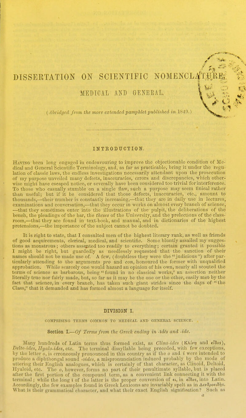 DISSERTATION ON SCIENTIFIC NOMENCL^tPjK^i'; . Ur O & MEDICAL AND GENERAL. | -.a > q # (Abridged from the more exle7ided pamphlet puhluhed in 18-lQ.) ^ ' INTRODUCTION. Having been long engaged iu endeavouring to improve the objectionable condition of Me- dical and General Scientific Terminology, and, as far as practicable, bring it under the regu- lation of classic laws, the endless investigations necessarily attendant upon the prosecution of my purpose unveiled many defects, inaccuracies, errors and discrepancies, which other- wise might have escaped notice, or severally have been considered too trivial for interference. To those who casually stumble on a single flaw, such a purpose may seem finical rather than useful; but if it be considered that those defects, inaccuracies, etc., amount to thousands,—their number is constantly increasing,—that they are in daily use in lectures, examinations and conversation,—that they occur in works on almost every branch of science, —that tbey sometimes enter into the illustrations of the pulpit, the deliberations of the bench, the pleadings of the bar, the theses of the University, and the prelections of the class- room,—that they are foimd in text-book, and manual, and in dictionaries of the highest pretensions,—the importance of the subject cannot be doubted. It is right to state, that I consulted men of the highest literary rank, as well as friends of good acquirements, clerical, medical, and scientific. Some bluntly assailed my sugges- tions as monstrous ; others assopted too readUy to everything; certain granted it possible I might be right, but guardedly as needlessly requested that the sanction of their names should not be made use of. A few, (doubtless they were the judicious) after par- ticularly attending to the arguments pro and con, honoured the former with unqualified approbation. While scarcely one would hazard an opinion of his own, nearly all scouted the terms of science as barbarous, being  found in no classical works, an assertion neither literally true nor fairly made, but, so far as it may be the one or the other, easily metr by the fact that science, in every branch, has taken such giant strides since the days of the Class, that it demanded and has formed almost a language for itself. DIVISION I. COMPKISINa TERMS COMMON TO MEDICAL AND GENEHAIj SCIENCE. Section I.—Of Terms from the Greek ending in -ides and -ide. Many hundreds of Latin terms thus formed exist, as Clino-ides (KKlfri and tlSos), Delto-ides, Hyalo-ides, etc. The terminal dissyllable being preceded, with low exceptions, by the letter o, is erroneously pronounced in this country as if the o and i were intended to produce a diphthongal sound -aides, a mispronunciation induced probably by the mode of uttering their English analogues, which is certainly of that character, as Clinoid, Deltoid, Hyaloid, etc. The o, however, forms no part of their penultimate syllable, but is placed after the first portion of the compound term, as a convenient link connecting it with the terminal; while the long t of the latter is the proper conversion of 6i, in e?5os, into Latin. Accordingly, the few examples found in Greek Lexicons are invariably spelt as in AevSpoeiS^js. What is their grammatical character, and what their exact English signifloation ? Such as a