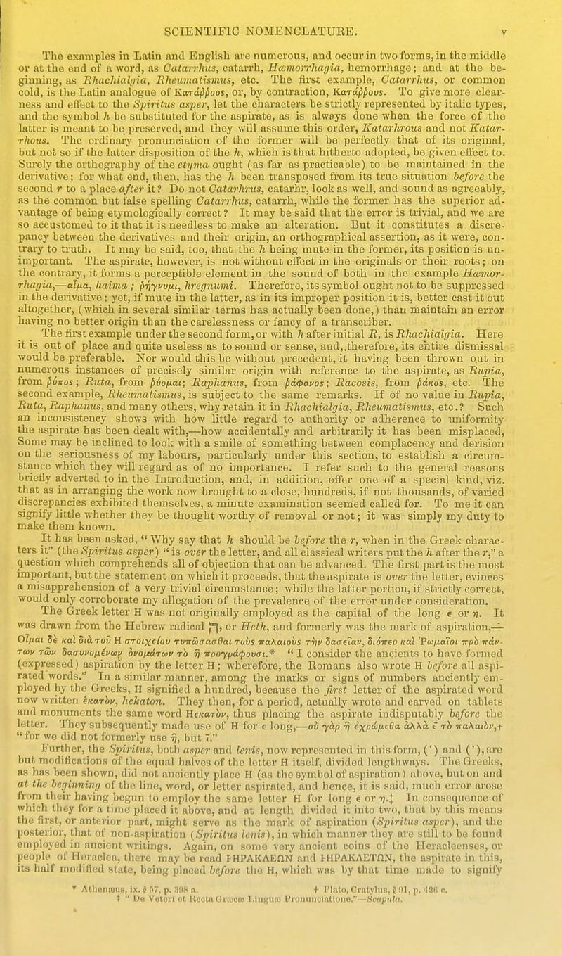 The esnmplos in Latin and English are numerous, and occur in two forms, in the middle or at tho end of a word, as Catarrhus, catarrh, Hcemorrhagia, hemorrhage; and at the be- ginning, as Uhachiahjia, Rhcuvtatismus, etc. The firsi example, Catarrhus, or common cold, is the Latin analogue of Kard^^oos, or, by contraction, Kara^^ous. To give more clear- ness and efl'ect to tho Spiritus asper, lot the characters be strictly represented by italic types, and the symbol h be substituted for the aspirate, as is always done when the force of tho latter is meant to be preserved, and they will assume this order, Katarhrous and not Katar- rhous. The ordinary pronunciation of the former will be perfectly that of its original, but not so if the latter disposition of the h, which is that hitherto adopted, be given ellect to. Surely the orthography of theef)/?«a ought (as far as practicable) to be maintained in the derivative; for what end, then, has the h been transposed from its true situation before the second r to a place after it? Do not Gatarhrus, catarhr, look as well, and sound as agreeably, as the common but false spelling Catarrhus, catarrh, while the former has the superior ad- vantage of being etymologically correct? It may be said that the error is trivial, and we are so accustomed to it that it is needless to make an alteration. But it constitutes a discre- pancy between the derivatives and their origin, an orthographical assertion, as it were, con- trary to truth. It may be said, too, that the h being mute in the former, its position is un- important. The aspu-ate, however, is not without effect in the originals or their roots; on the conti-ary, it forms a perceptible element in the sound of both in the example Hcemor- rhagia,—aT/xa, haima ; priyvv/j.i, hregnumi. Therefore, its symbol ought not to be suppressed in the derivative; yet, if mute in the latter, as in its improper position it is, better cast it out altogether, (which in several similar terms has actually been done,) than maintain an error having no better origin than the carelessness or fancy of a transcriber. The first example under the second form, or with h after initial R, is Rhachialgia. Here it is out of place and quite useless as to sound or sense, and,.therefore, its entire dismissal would be preferable. Nor would this be without precedent, it having been thrown o.ut in numerous instances of precisely similar origin with reference to the aspirate, as Rupia, from /SuTTos; Riita, from ^vofiai; Raphanits, from pdcf>avos; Racosis, from pdKos, etc. The second example, Rheumatismus, is subject to the same remarks. If of no value in Rupia, Ruta, Raphamis, and many others, why retain it in Rhachialgia, Rheuviatismus, etc.? Such an inconsistency shows with how little regard to authority or adherence to uniformity the aspirate has been dealt with,—how accidentally and arbitrarily it has been misplaced. Some may be inclined to look with a smile of something between complacency and derision on the seriousness of my labours, particularly under this section, to establish a circum- stance which they will regard as of no importance. I refer such to the general reasons briefly adverted to in the Introduction, and, in addition, offer one of a special kind, viz. that as in arranging the work now brought to a close, hundreds, if not thousands, of varied discrepancies exhibited themselves, a minute examination seemed called for. To me it can signify little whether they be thought worthy of removal or not; it was simply my duty to make them known. It has been asked,  Why say that h should be before the r, when in the Greek charac- ters it (the Spiritus asper)  is over the letter, and all classical writers put the h after the r, a question which comprehends all of objection that can be advanced. Tlie first partis the most important, but the statement on which it proceeds, that the aspirate is over the letter, evinces a misapprehension of a very trivial circumstance; while the latter portion, if strictly correct, would only corroborate my allegation of the prevalence of the error under consideration. The Greek letter H was not originally employed as the capital of the long e or v. It was drawn from the Hebrew radical p|, or Heth, and formerly was the mark of aspiration,— Olfiai 5e Kol Siarov H OTOixdov rvnucrauOai tuvs TraKaiohs t^i> S(xaf7av, SiSirep icaL 'Pajfj.aiot Trph irdv- Toiv tS)v SacTwuixivmy ouofjedruv rh rj irpo'ypd<povai.*  I consider the ancients to have formed (expressed) aspiration by the letter H; wherefore, the Romans also wrote H before all aspi- rated words. In a similar manner, among the marks or signs of numbers anciently em- ployed by the Greeks, H signified a hundred, because the first letter of the aspirated word now written kKarhv, hekaton. They then, for a period, actually wrote and carved on tablets and monuments the same word HekotJij', thus placing the aspirate indisputably before the letter. They subsequently made use of H for e long,—ov yap rj e'xptiju60a ccWci t rh iraKathv,f  for we did not formerly use ij, but T. Further, the Spiritus, both asper and Icnis, now represented in this form, (') and ('), aro but modifications of the equal halves of tho letter H itself, divided lengthways. The Greeks, as has been shown, did not anciently place H (as tlie symbol of aspiration) above, but on and at tlie beginning of the line, word, or letter aspirated, and hence, it is said, much error arose from their having begun to employ the same letter H for long e or rj.j In consequence of which they for a time placed it above, and at length divided it into two, that by this means tho first, or anterior part, might servo as tho mark of aspiration {Spiritus asper), and the posterior, that of non-aspiration {Spiritus lenis), in which manner they are still to be found employed in ancient writings. Again, on some very ancient coins of tho Heracleenses, or people of Heraclea, there may be read I-HPAKAEflN and FHPAKAETnN, the aspirate in this, its half modified stale, being placed before the H, which was by that time made to signify • AthoniDUs, ix. 5 57. p. 3!)H (i. + Pinto, Cratyliis, 8 p. dafi c. t  De Voleri et Kooto Oriecie T.iugum Prommoiftlione.—Hcapuln.