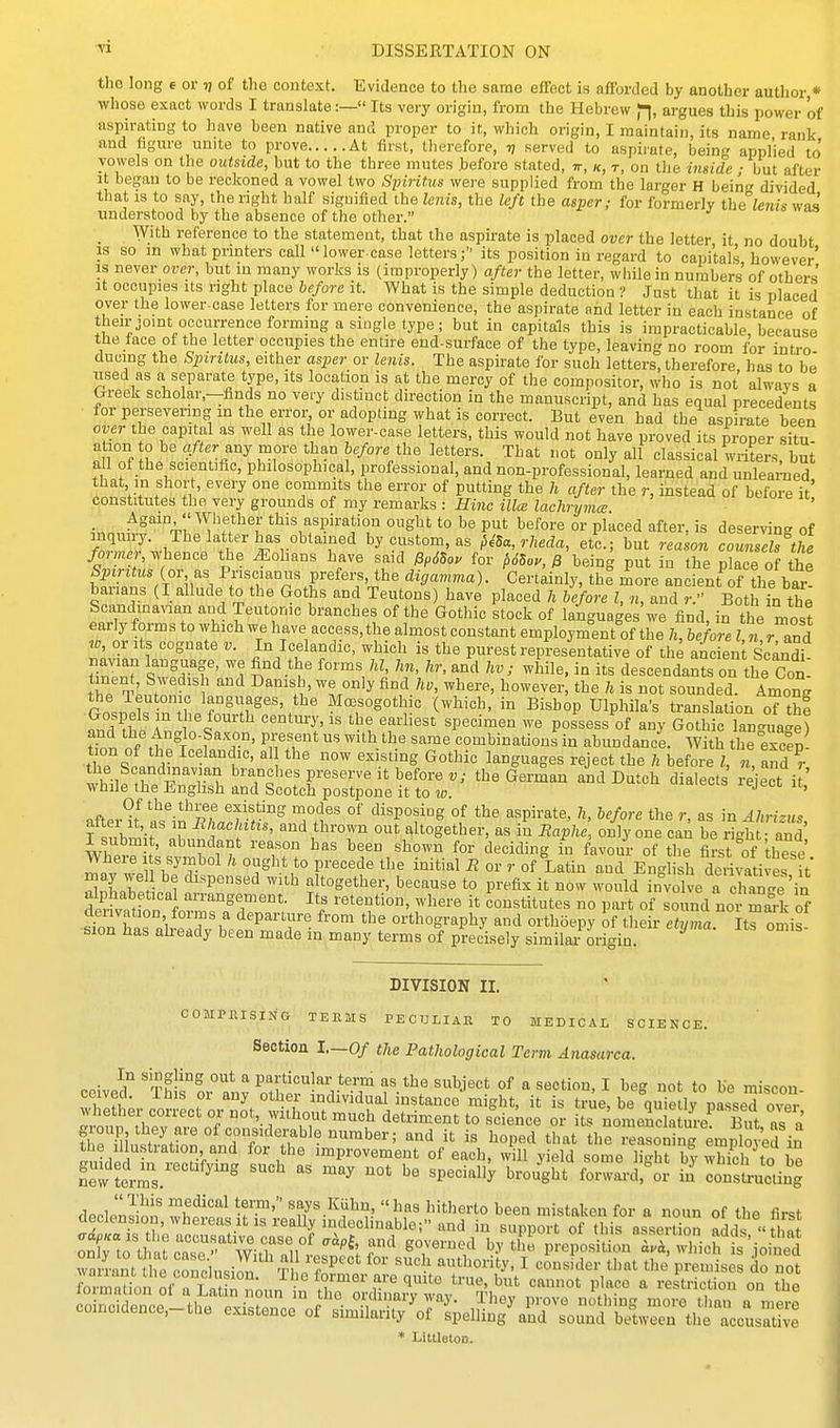 the long e 01' v of the context. Evidence to the same effect is afforded by another author,* whose exact words I translate:— Its very origin, from the Hebrew jl, argues this power of aspirating to have been native and proper to it, which origin, I maintain, its name rank and figure unite to prove At first, therefore, 7, served to aspirate, being applied to' vowels on the outside, but to the three mutes before stated, t, k, t, on the inside ■ but after It began to be reckoned a vowel two Spiritus were supplied from the larger H being divided that is to say, the right half signified the lenis, the left the asper; for formerly the lenis was understood by the absence of the other. With reference to the statement, that the aspirate is placed over the letter it no doubt IS so m what printers call lower case letters; its position in regard to capitals however' IS never orer, but in many works is (improperly) after the letter, while in numbers of others It occupies its right place before it. What is the simple deduction ? Just that it is placed over the lower-case letters for mere convenience, the aspirate and letter in each instance of theirjomt occurrence forming a single type; but in capitals this is impracticable, because the face of the letter occupies the entire end-surface of the type, leaving no room for intro ducing the Spmtus, either asper or lenis. The aspirate for such letters, therefore has to be used as a separate type, its location is at the mercy of the compositor, who is not always a Greek scholar.-finds no very distinct direction in the manuscript, and has equal precedents for perseyenng m the error or adopting what is correct. But even had the aspirate been over the capital as well as the lower-case letters, this would not have proved its proper situ- ation 0 be after^ny more than before the letters. That not only all classical writers, but all of the scientific, philosophical, professional, and non-professional, learned and unlearned that in short, every one commits the error of putting the h after the r, instead of before it' constitutes the very grounds of my remarks : Hinc ilia lachrymce Again Whether this aspiration ought to be put before or placed after, is deserving of inquiry. The latter has obtained by custom, as MSa,rheda, etc.; but reason counslhVe former, ^.hence the ^ohans have said Pp6So, for p6So>', 0 being put in the place of the Spiritus (or, as Priscianus prefers, the digavima). Certdnly, thf more ancfent of the bi! banans (I allude to the Goths and Teutons) have placed h before I, n, and r. Both in the Scandmavian and Teutonic branches of the Gothic stock of languages we find, in the most early forms to which we have access,the almost constant employment of the h, before I « r and w, or Its cognate v. In Icelandic, which is the purest represintative of the ai lent Scandi navian language, we find the forms hi, Im, hr, and hv ; while, in its descendants on the Con. tinent Swedish and Danish, we only find 7^., where, however, the 7. is not sounded. Amon.. the Teutonic languages, the M^sogothic (which, in Bishop Ulphila's translation oT th^ century, IS the earliest specimen we possess of any Gothic lan<.uae) ^V.t°T°f ^T' Pifl'''^ ^'^^ combinations in abundance. With the exc?p turn of the Icelandic, al the now existing Gothic languages reject the h before 7, „ and r the Scandinavian branches preserve it before v; the German and Datch dialects 1 eject i^' while the English and Scotch postpone it to 10. laiecis 1 eject it, «ff«..^f tlie three existing modes of disposing of the aspirate, h, before the r, as in Ahrizus after It, as in Rhachitis, and thrown out altogether, as in Baphe, only one ca.^ be ri-h and I submi , abundant reason has been shown for deciding hi l^avour of the first of these Iv w ^, ^'^T.^^l Pi-ecede the initial R or r of Latin and English derivatives it alnLr Inl ^^''^ ^''^ altogether, because to prefix it now would involve a clian4 'in Srivat on or^B^ ^'l retention where it constitutes no part of sound nor mark of aeiivation, terms a departure from the orthography and orthoepy of their ctvma Its omi<5 ■sion has ahready been made in many terms of precisely simil J origin ^ DIVISION II. COMPKISING TEEMS PEOULIAE TO MEDICAL SCIENCE. Sectioa I.—Of the Pathological Term Anasarca. P.i-vo? 't^''^  particular term as the subject of a section. I beg not to be miscon ceived. This or any other mdividual instance might, it is true, be quietly passeTover °f 7''\T ^''^ detriment to science or its nomenc a m^e^ But as a group they are of consKlerable number; and it is hoped that the reasonX ^mpid in ^niHi;n'tT-'r'°'^ improvement of each, will yield some light bywhich^o be new Lrms '^ ^'^ ^^''^^Sht forwai-d.^or in consLcting declZS^w^SiSi^S^iSi^Jl^^t^^^^ olf; to\i Lrr^-'^ W^Talllst^; Prcposition^ra rich'J'.joi^ed wa4nt the conthisi^n '^ e S/al-^^ consider that the premises do not formation of a Latin n^un rthe ordi fai^^^^^^^^ P.',' ^ restriction on the coincidence,-the e^st.n.^ot!i:i^'^%^^^^^^ * Littleton.