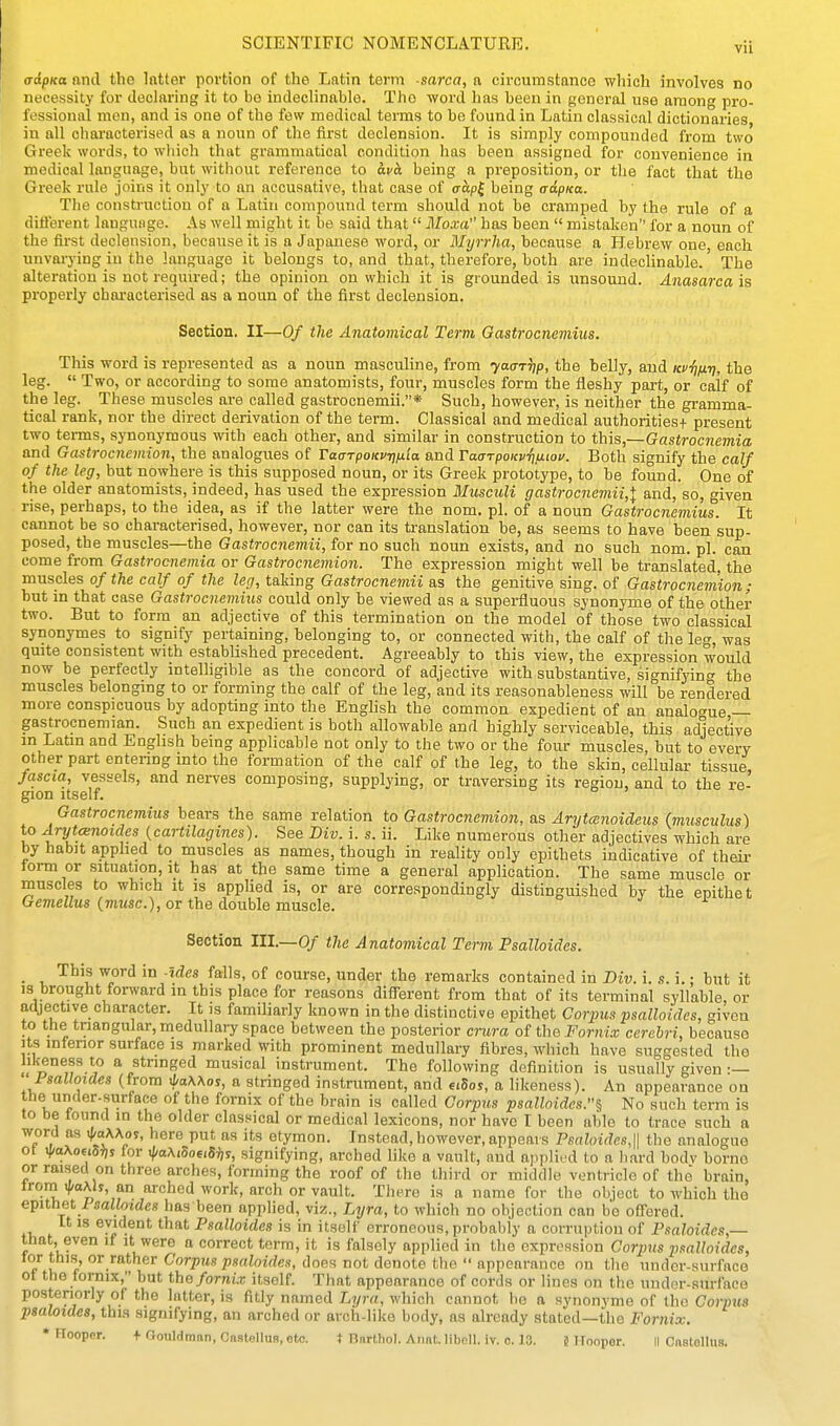 Vll crdpKa and the latter portion of the Latin term -sarca, a circumstance which involves no necessity for declaring it to bo indeclinable. The word has been in general use among pro- fessional men, and is one of the few medical terms to be found in Latin classical dictionaries in all characterised as a noun of the first declension. It is simply compounded from two Greek words, to which that grammatical condition has been assigned for convenience in medical language, but without reference to avci being a preposition, or the fact that the Greek rule joins it only to an accusative, that case of aap^ being trdpKa. The construction of a Latin compound term should not be cramped by the rule of a diflerent language. As well might it be said that Moxa has been  mistaken for a noun of the first declension, because it is a Japanese word, or Myrrha, because a Hebrew one each unvai-ying in the language it belongs to, and that, therefore, both are indeclinable.' The alteration is not required; the opinion on which it is grounded is unsound. Anasarca is properly chai-acterised as a noun of the first declension. Section. II—Of the Anatomical Term Oastrocnemius. This word is represented as a noun masculine, from yaariip, the belly, and KP'fi/j.T), the leg.  Two, or according to some anatomists, four, muscles form the iieshy part, or calf of the leg. These muscles ai-e called gastrocnemii.* Such, however, is neither the gramma- tical rank, nor the direct derivation of the term. Classical and medical authoritiesf present two terms, synonymous with each other, and similar in construction to this,—Gastrocnemia and Gastrocnemion, the analogues of Taarpoicvrju'ia and TaarpoKvrifiioi/. Both signify the calf of the leg, but nowhere is this supposed noun, or its Greek prototype, to he found. One of the older anatomists, indeed, has used the expression Musculi gastrocneviii,\ and, so, given rise, perhaps, to the idea, as if the latter were the nom. pi. of a noun Gastrocnemius* It cannot be so characterised, however, nor can its translation be, as seems to have been sup- posed, the muscles—the Gastrocnemii, for no such noun exists, and no such nom. pi. can come from Gastrocnemia or Gastrocnemion. The expression might well be translated, the muscles of the calf of the leg, taking Gastrocnemii as the genitive sing, of Gastrocnemion; hut in that case Gastrocnemius could only be viewed as a superfluous synonyme of the other two. But to form an adjective of this termination on the model of those two classical synonymes to signify pertaining, belonging to, or connected with, the calf of the leg, was quite consistent with established precedent. Agreeably to this view, the expression would now be perfectly intelhgible as the concord of adjective with substantive, signifyin<^ the muscles belonging to or forming the calf of the leg, aud its reasonableness will be rendered more conspicuous by adopting into the English the common expedient of an analogue — gastrocnemian. Such an expedient is both allowable and highly serviceable, this adjective in Latin and Enghsh being applicable not only to the two or the four muscles but to every other part entenng into the formation of the calf of the leg, to the skin, cellular tissue, fascia, vessels, and nerves composing, supplying, or traversing its region, and to the re- gion Itself. Gastrocnemius bears the same relation to Gastrocnemion, as Arytcenoideus (musculus) to Arytcenoicles {cartilagines). See Biv. i. s. ii. Like numerous other adjectives which are by habit apphed to muscles as names, though in reality only epithets indicative of their lorm or situation, it has at the same time a general application. The same muscle or muscles to which it is applied is, or are correspondingly distinguished by the epithet Gemellus {muse), or the double muscle. Section III.—0/ the Anatomical Term Psalloides. • V '^^^i ^^^^ *° ''^^^^ °^ curse, under the remarks contained in Div. i. s. i.; but it is brought forward in this place for reasons difierent from that of its terminal syllable, or adjective character. It is familiarly known in the distinctive epithet Corpus psalloides, given to the triangular, medullaiy space between the posterior crura of the Fornix cerebri, because Its interior surface is marked with prominent medullary fibres, which have suggested the likeness to a stringed musical instrument. The following definition is usually given :— Fsalloides (from ifaAAos, a stringed instrument, and uSos, a likeness). An appearance on the umler-surface of the fornix of the brain is called Corpus psalloides.^ No such term is to be found in the older classical or medical lexicons, nor have I been able to trace such a word as <MAor, here put as its etymon. Instead, however, appears Psaloide.i,\\ the analogue ot i|/oAoEi5J)j for xl/aMSoeiSi,^, signifying, arched like a vault, aud applied to a hard hodv borne or raisecl on three arches, forming the roof of the third or middle ventricle of the brain, Irora <|/oA!s, an arched work, arch or vault. There is a name for the object to which the epithet Fsalloides has been applied, viz., Lyra, to which no objection can be offered. It 18 evident that Psalloides is in itself erroneous, probably a corruption of Psaloides,— that, even if it were a correct term, it is falsely applied in the expression Corpus psalloides, lor this, or rather Corpus psaloides, does not denote the  appearance on tlie undcr-surfaco ot the fornix, but the fornix itself. That appearance of cords or lines on the under-surface posteriorly of the latter, is fitly named Lyra, which cannot be a synonyme of the Corpus psaloides, tbi.s signifying, an arched or arch-like body, as already stated—the Fornix.