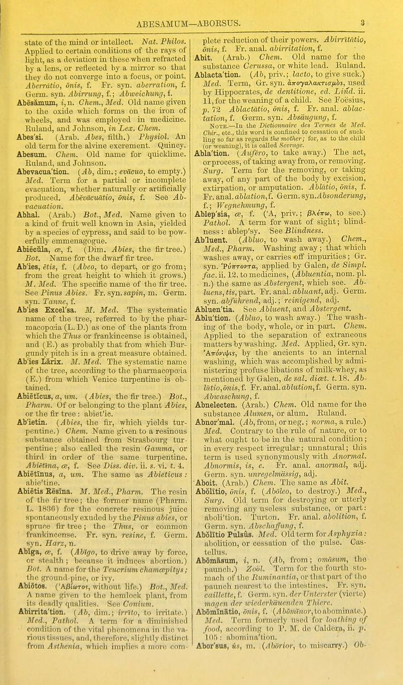 state of the mind or intellect. Nat. Philos. Applied to certain contlitions of the rays of light, as a deviation in these when refracted by a lens, or reflected by a miiTor so that they do not converge into a focus, or point. Aberriitio, onis, f. Fr. syn. aberration, f. Gerru. syn. Abirrung, f.; Abiveichung, f. Abesamum, t, n. Chem., Med. Old name given to the oxide which forms on the iron of wheels, and was employed in medicine. Euland, and Johnson, in Lex. Chem. Abes'si. (Ai-ab. Abes, filth.) Physiol. An old teiTu for the aUine excrement. Quincy. Abesiim. Chem. Old name for quicklime. Euland, and Johnson. Abevacua'tion. {Ab, dim.; evacuo, to emi^ty.) Med. Term for a partial or incomplete evacuation, whether natm-ally or artificially produced, Abevaciiatio, onis, f. See Ab- vacuation. Abhal. (.4i-ab.) Bat., Med. Name given to a kind of fiaiit well known in Asia, yielded by a species of cypress, and said to be j)ow- erfully emmenagogue. Abieciila, cb, f. (Dim. Abies, the fir tree.) Bot. Name for the dwarf fir tree. Ab'ies, etis, f. {Abeo, to depart, or go from; from the great height to which it grows.) M. Med. The specific name of the fir tree. See Pinus Abies. Fr. syn. sapm, m. Germ, syn. Tanne, f. Ab'ies Excel'sa. M. Med. The systematic name of the tree, referred to by the phar- macopoeia (L. D.) as one of the plants from which the Thus or frankincense is obtained, and (E.) as probably that from which Bm-- gnndy pitch is in a great measure obtained. Ab'ies Larix. M. Med. The systematic name of the tree, according to the pharmacopa?ia (E.) from which Venice turpentine is ob- tained. Abieticus, a, %i,m. {Abies, the fir tree.) Bot., Pharm. Of or belonging to the plant Abies, or the fir tree: abiet'ic. Ab'ietin. {Abies, the fir, which yields tur- pentine.) Chem. Name given to a resinous substance obtained from Strasbourg tur- pentine ; also called the resin Gamma, or third in order of the same tiupentine. Ahiettna, cb, f. See Diss. div. ii. s. vi. i. 4. Abietmus, a, um. The same as Abieticus: abic'tine. Abietis Resina. M. Med., Pharm. The resin of tlio fir tree; the former name (Phnrm. L. 1836) for the concrete resinous juice spontaneously exuded by the Pinus abies, or spruce fir tree; the Thus, or common frankincense. Fr. syn. resine, f. Genn. syn. Ilarz, n. Ablga, ee, f. {Ablgo, to drive away by force, or stealth ; because it induces abortion.) Bot. A name for the Teucritim chamcepitys; the ground-pine, or ivy. Abiotos. ('A/Bi'ojTo?, without life.) Bot.., Med. A name given to the hemlock plant, from its deadly qualities. See Coniwm. Abirrita'tion. {Ab, dim.; irrlto, to irritate.) Med., Pathol. A term for a diminished condition of the vital phonomona in Llie va- rious tissuoH, and, therefore, slightly distinct from Asthenia, which implies a more com- plete reduction of their powers. Abirrltatio, onis, f. Fr. anal, abin-itation, f. Abit. (Arab.) Chem. Old name for the substance Cerussa, or white lead. Euland. Ablacta'tion. (^Ih, priv.; Jacto, to give suck.) Med. Term, Gr. syn. airoyaXaicTta-fihs, used by Hippocrates, de dentitione, ed. Lind. ii. 11, for the weaning of a cliild. See Foesius, p. 72 Ablactdtio, Onis, f. Fr. anal, ablac- tation, f. Germ. sya. Absduguny, f. Note.—In the DicUonnaire des Termes de Med. Chir., etc., this word is contined to cessatiou of suck- liug so far as regards tho mother; for, as to the child (or weaniug), it is called Sevraye. Abla'tion. {Au/ero, to take away.) The act, or process, of taking away from, or removing. Surg. Term for the removing, or taking away, of any part of the body by excision, extirpation, or amputation. Ablatio, onis, f. Fr. an&l. ablation,i. Germ. syn.Absonderung, f.; Wegnehmung, f. Ablep'sia, ce, f. ('A, priv.; jSAeVo), to see.) Pathol. A term for want of sight; blind- ness: ablep'sy. See Blindness. Abluent. {Abluo, to wash away.) Chem., Med., Pharm. Washing away; that which washes away, or can-ies off impurities; Gr. syn. 'PuTTTofTo, applied by Galen, de Simpl. fac. ii. 12. to medicines, {Abluentia, nom. pi. n.) the same as Abstergent, which see. Ab- luens, tis, part. Fr. anal, abluant, adj. Germ, syn. abfiihrend, adj.; rcinigend, adj. Abluen'tia. See Abluent, and Abstergent. Ablu'tion. {Abluo, to wash away.) The wash- ing of the body, whole, or in part. Chem. Applied to the separation of extraneous matters by washing. Med. Applied, Gr. syn. 'AttSviiI/is, by tlie ancients to an internal washing, which was accomplished by admi- nistering profuse libations of milk-whey, as mentioneti by Galen, de sal. dicet. 1.18. Ab- lritio,6nis,f. 'Fr.a.nal.ablu,tion,{. Germ. syn. Abwaschung, f. Abnelecten. (Axab.) Chem. Old name for the substance Aluvien, or alum. Euland. Abnor'mal. {Ab, from, or neg.; norma, a rule.) 3Ied. Contrary to the rule of nature, or to what ought to be in the natural condition; in every respect irregular; unnatural; this term is used synonymously with Anormal. Abnormis, is, e. Fr. anal, anonnal, adj. Germ. syn. imregelmdssig, adj. Aboit. (Ai-ah.) Chem. The same as Abit. Abolitio, onis, f. {Abdleo, to destroy.) 3Ied., Surg. Old term for destroying or utterly removing any useless substance, or pait: aboli'tion. Turton. Fr. anal, abolition, f. Germ. syn. Absehafung, f. Abolitio Pulsils. Med. OlAlermiovAsphyxia: abohtion, or cessation of the pulse. Cas- tellus. Abomasum, i, n. {Ah, from; omfmm, tho paunch.) Zoiil. Term for the fourth sto- mach of tho Ruminantia, or that part of tho paunch nearest to the intestines. Fr. syn. caillctte, f. Genn. syn. dcr Unterster (vierte) magen der wicderkduenden Thiere. AbSminatio, dnis, f. (/I/;o)rt?)io?', to abominate.) Med. TeiTn formerly used for loathing of food, according to V. M. de Caldera, ii. p. 105 : abomina'tion. Abor'sus, As, m. {Abiirior, to miscarry.) Ob-