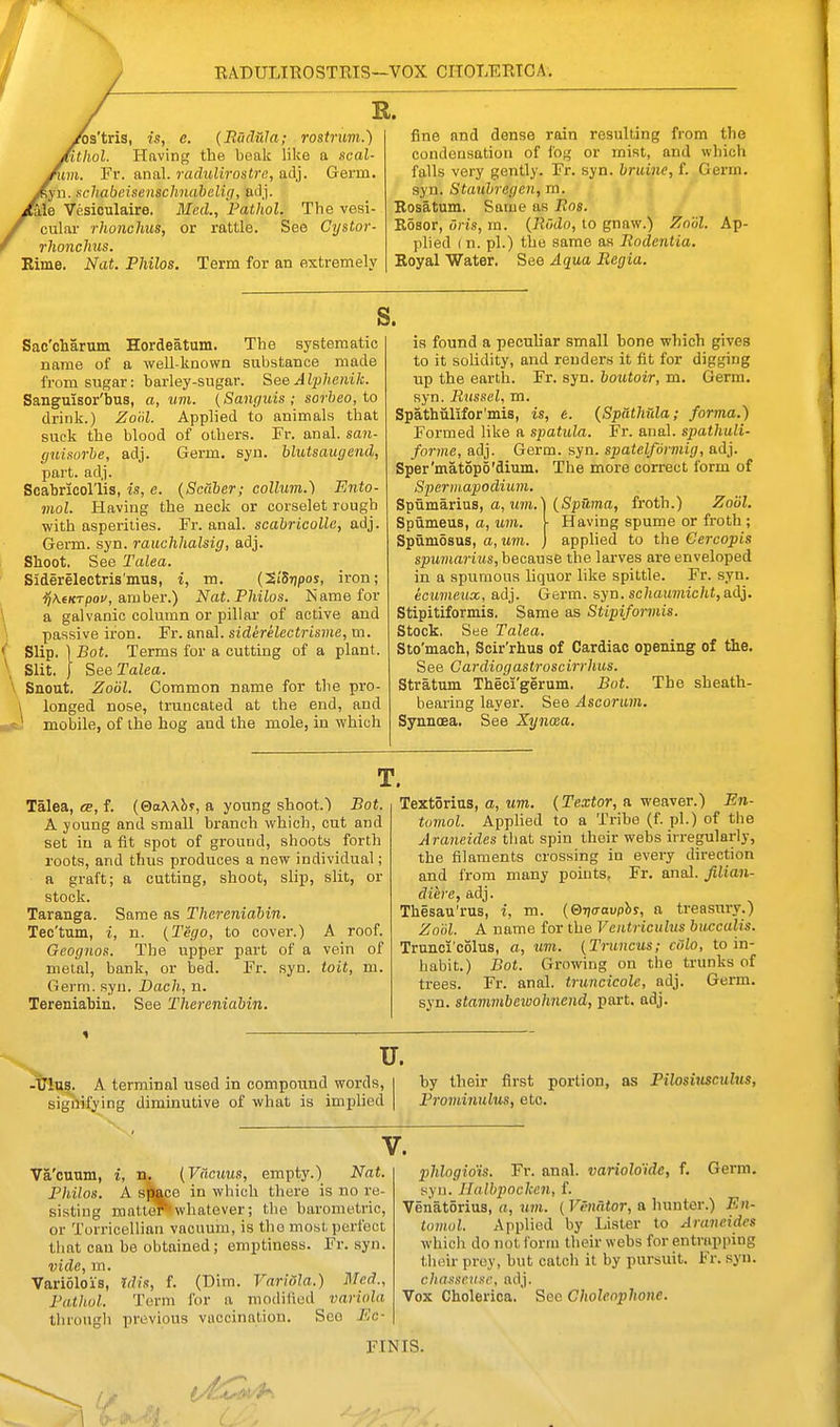 RADULIROSTRIS—vox CHOLERTCA. ^a'tris, is, e. (Bucliila; rostrum.) 'itiiol. Having the beak like a seal- him. Fr. anal. radiMrostrc, adj. Germ. 1. schabeisenschnahelig, aJj. {a.\e Vesioulaire. Med., Pathol. The vesi- cular rhonchus, or rattle. See Cystor- rhonchus. Rime. Nat. Fhilos. Term for an extremely fine and dense rain resulting from the condensation of fog or mist, and which falls very gently. Fr. syn. bridiie, f. Germ, syn. Stanhrcf/cn, m. '' I Eosatum. Same as Bos. Rosor, oris, m. {Rodo, to gnaw.) Znol. Ap- plied ( n. pi.) the same as Rodentia. Royal Water. See Aqua Begia. s. Sac'charum Hordeatum. The systematic name of a well-known substance made from sugar: barley-sugar. See A Iphenik. Sanguisor'bus, a, um. (Sanguis; sorbeo, to drink.) Zool. Applied to animals that suck the blood of others. Fr. anal, san- guisorbe, adj. Germ. syn. blutsaugend, part. adj. Scabricol'lis, is, e. {Scaber; collum.) Ento- mol. Having the neck or corselet rough with asperities. Fr. anal, scabricolle, adj. Germ. syn. rauchlialsig, adj. Shoot. See Talea. Siderelectris'mus, i, m. (SiSrjpos, iron; ■^\6KTpoi', amber.) Nat.Philos. Name for a galvanic column or pillar of active and passive iron. Fr. anal, siderelcctrisme, m. Slip. 1 Bot. Terms for a cutting of a plant. Slit. J See Talea. \ Snout. Zobl. Common name for the pro- \ longed nose, truncated at the end, and eJ mobile, of the hog and the mole, in which is found a peculiar small bone which gives to it solidity, and renders it fit for digging up the earth. Fr. syn. boutoir, m. Germ, syn. Bussel, m. Sp5.thiilifor'mis, is, e. {Spdthula; forma.) Formed like a spatula. Fr. anal. spathuU- forme, adj. Germ. syn. spatelformig, adj. Sper'matopS'dium. The more correct form of Spermapodium. Spumarius, a, um.' Spumeus, a, um. Spvimdsus, a, um. {Spuma, froth.) Zobl. Having spume or froth ; applied to the Cercopis spumarius, hecmse the lai-ves ai-e enveloped in a spumous liquor like spittle. Fr. syn. ecumeux, adj. Germ. syn. schaumicht,a.di. Stipitiformis. Same as Stipiformis. Stock. See Talea. Sto'mach, Scir'rhus of Cardiac opening of the. See Gardiogastroscirrhus. Stratum Theci'gerum. Bot. The sheath- bearing layer. See Ascorum. Synnoea. See Xynxa. Talea, «E, f. (©oAAbr, a young shoot.) Bot. A young and small branch which, cut and set in a fit spot of ground, shoots forth roots, and thus produces a new individual; a graft; a cutting, shoot, slip, slit, or stock. Taranga. Same as Thereniabin. Tec'tum, i, n. {Tego, to cover.) A roof. Geognos. The upper part of a vein of metal, bank, or bed. Fr. syn. toit, m. Germ. syn. Dacli, n. Tereniabin, See Thereniabin. Textorius, a, um. {Textor, a weaver.) En- tumol. Applied to a Tribe (f. pi.) of the Araneides that spin their webs irregularly, the filaments crossing in every direction and from many points, Fr. anal. Jilian- diere, adj. Thesau'rus, i, m. (©r/o-aupby, a treasury.) Zoiil. A name for the Veiitriculus buccalis. Trunci'c51us, a, um. {Truncus; ciilo, to in- habit.) Bot. Growing on the trunks of trees. Fr. anal, truncicole, adj. Germ, syn. stammbewohnend, part. adj. u. -Ulus. A terminal used in compound words, signifying diminutive of what is implied by their first portion, Frominulus, etc. as Pilosiusculus, V. Va'cuum, i, n. (Vacuus, empty.) Nat. Philos. A sj^e in which there is no re- sisting mattoi™whatever; the barometric, or Torricellian vacuum, is the most perfect that can he obtained; emptiness. Fr. syn. vide, m. Variolois, Idis, f. (Dim. Variola.) Med., Pathol. Term for a modified variola throngli previous vuccination. Sco Ec- phlogio'is. Fr. anal, variolo'ide, f. Germ, syn. Halbpocken, f. Venatorius, a, um. ( Venator, a hunter.) En- tomol. Applied by Lister to Araneides which do not form their webs for entrapping their proy, but catch it by pursuit. Fr. syn. chasseuse, adj. Vox Cholerica. See Choleophone. FINIS.