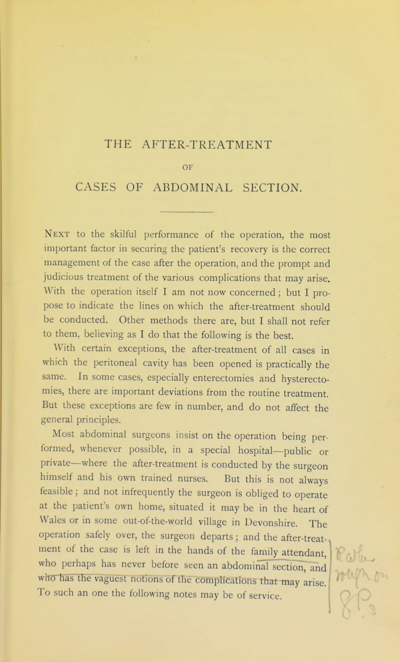 THE AFTER-TREATMENT OF CASES OF ABDOMINAL SECTION. Next to the skilful performance of the operation, the most important factor in securing the patient's recovery is the correct management of the case after the operation, and the prompt and judicious treatment of the various complications that may arise. With the operation itself I am not now concerned; but I pro- pose to indicate the lines on which the after-treatment should be conducted. Other methods there are, but I shall not refer to them, believing as I do that the following is the best. With certain exceptions, the after-treatment of all cases in which the peritoneal cavity has been opened is practically the same. In some cases, especially enterectomies and hysterecto- mies, there are important deviations from the routine treatment. But these exceptions are few in number, and do not affect the general principles. Most abdominal surgeons insist on the operation being per- formed, whenever possible, in a special hospital—public or private—where the after-treatment is conducted by the surgeon himself and his own trained nurses. But this is not always feasible; and not infrequently the surgeon is obliged to operate at the patient's own home, situated it may be in the heart of Wales or in some out-of-the-world village in Devonshire. The operation safely over, the surgeon departs; and the after-treat-, ment of the case is left in the hands of the family attendant, who perhaps has never before seen an abdomii^l sect'ionTH^d whTTMs the vaguest notions of the complications that may arise. To such an one the following notes may be of service.