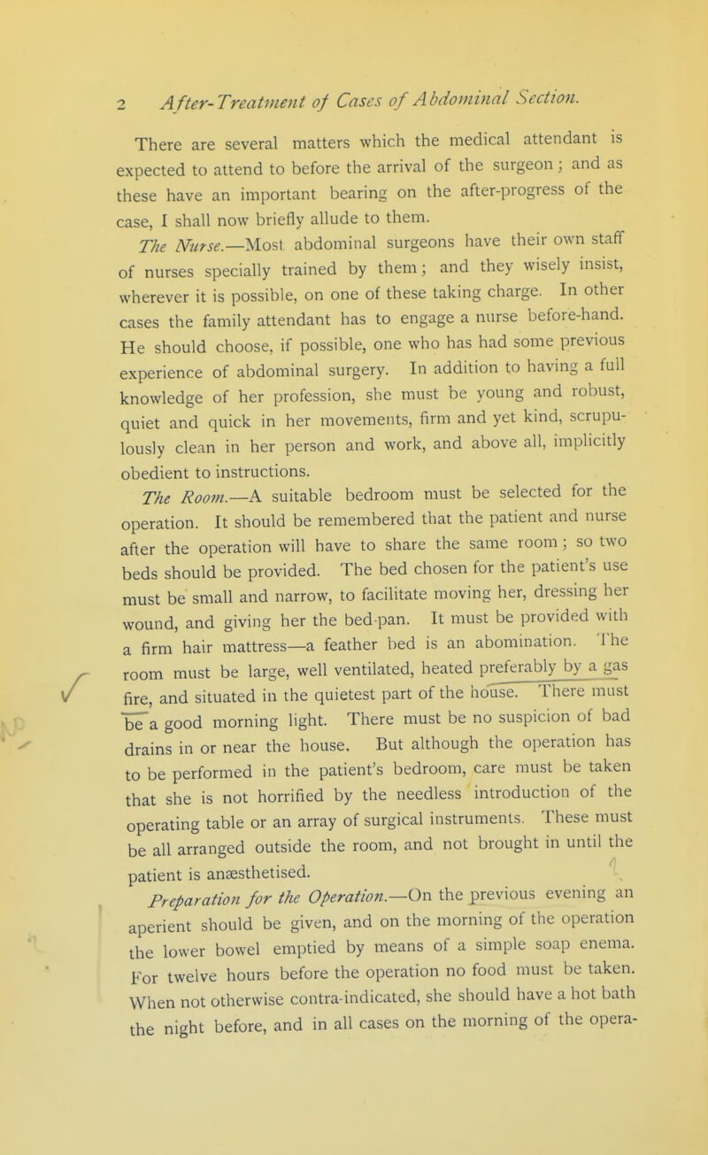 There are several matters which the medical attendant is expected to attend to before the arrival of the surgeon ; and as these have an important bearing on the after-progress of the case, I shall now briefly allude to them. The Nurse—yio^V abdominal surgeons have their own staff of nurses specially trained by them; and they wisely insist, wherever it is possible, on one of these taking charge. In other cases the family attendant has to engage a nurse before-hand. He should choose, if possible, one who has had some previous experience of abdominal surgery. In addition to having a full knowledge of her profession, she must be young and robust, quiet and quick in her movements, firm and yet kind, scrupu- lously clean in her person and work, and above all, implicitly obedient to instructions. The Room.—K suitable bedroom must be selected for the operation. It should be remembered that the patient and nurse after the operation will have to share the same room; so two beds should be provided. The bed chosen for the patient's use must be small and narrow, to facilitate moving her, dressing her wound, and giving her the bed pan. It must be provided with a firm hair mattress—a feather bed is an abomination. The room must be large, well ventilated, heated preferably by a gas fire, and situated in the quietest part of the house! There must bTa good morning light. There must be no suspicion of bad drains in or near the house. But although the operation has to be performed in the patient's bedroom, care must be taken that she is not horrified by the needless introduction of the operating table or an array of surgical instruments. These must be all arranged outside the room, and not brought in until the patient is antesthetised. Preparation for the Operation.—Oxi the previous evening an aperient should be given, and on the morning of the operation the lower bowel emptied by means of a simple soap enema. For twelve hours before the operation no food must be taken. When not otherwise contra-indicated, she should have a hot bath the night before, and in all cases on the morning of the opera-