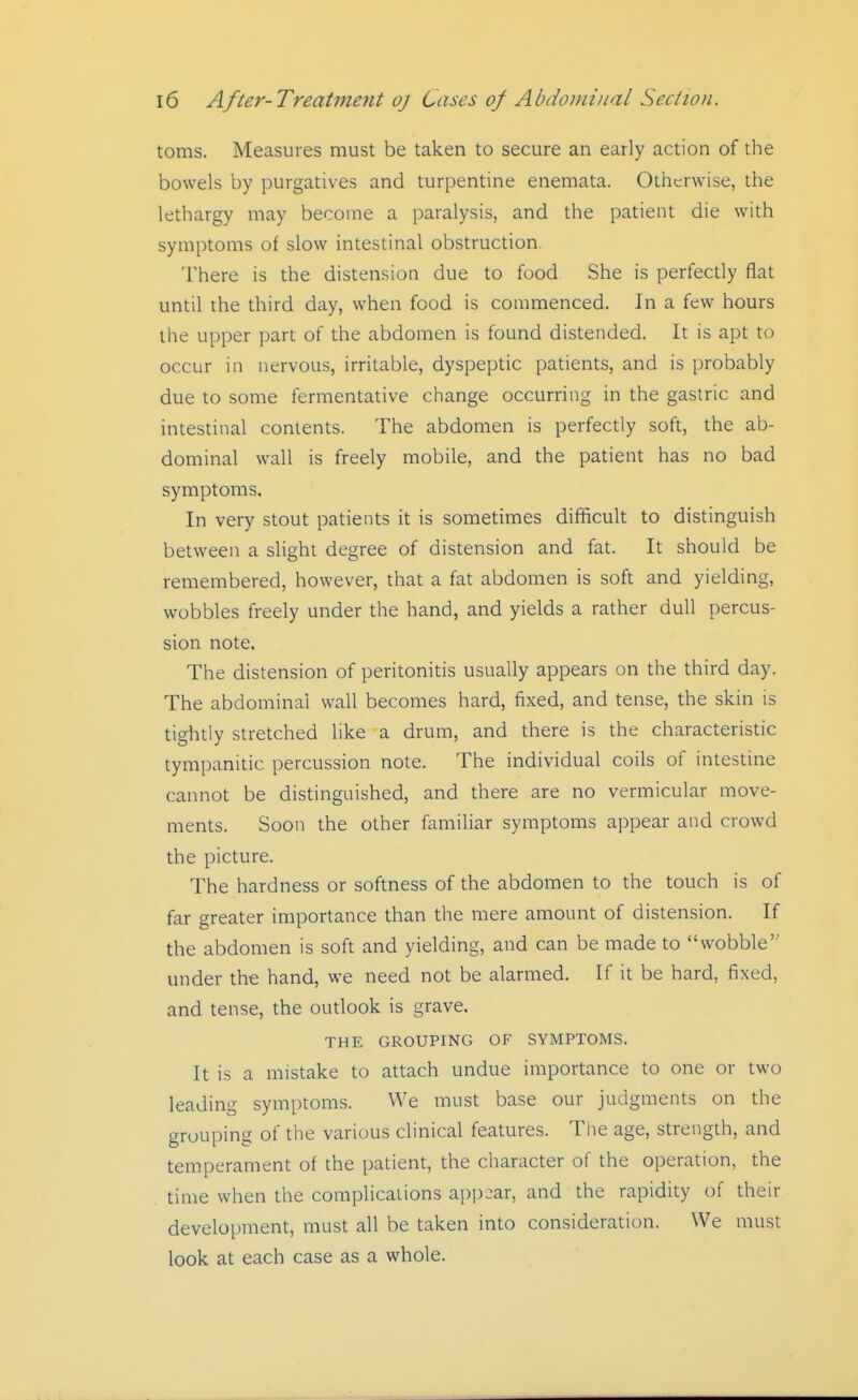 toms. Measures must be taken to secure an early action of the bowels by purgatives and turpentine enemata. Otherwise, the lethargy may become a paralysis, and the patient die with symptoms of slow intestinal obstruction There is the distension due to food She is perfecdy flat until the third day, when food is commenced. In a few hours the upper part of the abdomen is found distended. It is apt to occur in nervous, irritable, dyspeptic patients, and is probably due to some fermentative change occurring in the gastric and intestinal contents. The abdomen is perfectly soft, the ab- dominal wall is freely mobile, and the patient has no bad symptoms. In very stout patients it is sometimes difficult to distinguish between a slight degree of distension and fat. It should be remembered, however, that a fat abdomen is soft and yielding, wobbles freely under the hand, and yields a rather dull percus- sion note. The distension of peritonitis usually appears on the third day. The abdominal wall becomes hard, fixed, and tense, the skin is tightly stretched like a drum, and there is the characteristic tympanitic percussion note. The individual coils of intestine cannot be distinguished, and there are no vermicular move- ments. Soon the other familiar symptoms appear and crowd the picture. The hardness or softness of the abdomen to the touch is of far greater importance than the mere amount of distension. If the abdomen is soft and yielding, and can be made to wobble under the hand, we need not be alarmed. If it be hard, fixed, and tense, the oudook is grave. THE GROUPING OF SYMPTOMS. It is a mistake to attach undue importance to one or two leading symptoms. We must base our judgments on the grouping of the various clinical features. The age, strength, and temperament of the patient, the character of the operation, the time when the complications appear, and the rapidity of their development, must all be taken into consideration. We must look at each case as a whole.