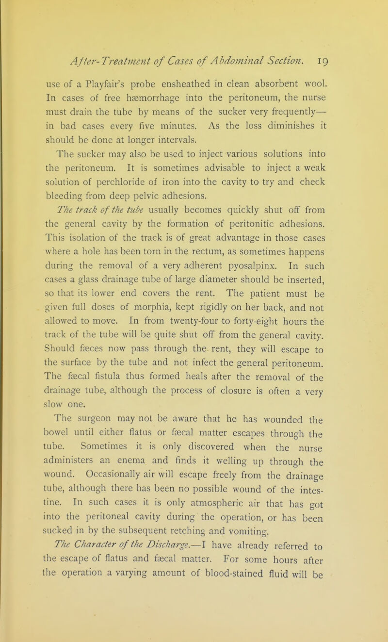 use of a Playfair's probe ensheathed in clean absorbent wool. In cases of free hjemorrhage into the peritoneum, the nurse must drain the tube by means of the sucker very frequently— in bad cases every five minutes. As the loss diminishes it should be done at longer intervals. The sucker may also be used to inject various solutions into the peritoneum. It is sometimes advisable to inject a weak solution of perchloride of iron into the cavity to try and check bleeding from deep pelvic adhesions. The track of the tube usually becomes quickly shut off from the general cavity by the formation of peritonitic adhesions. This isolation of the track is of great advantage in those cases where a hole has been torn in the rectum, as sometimes happens during the removal of a very adherent pyosalpinx. In such cases a glass drainage tube of large diameter should be inserted, so that its lower end covers the rent. The patient must be given full doses of morphia, kept rigidly on her back, and not allowed to move. In from twenty-four to forty-eight hours the track of the tube will be quite shut off from the general cavity. Should faeces now pass through the rent, they will escape to the surface by the tube and not infect the general peritoneum. The faecal fistula thus formed heals after the removal of the drainage tube, although the process of closure is often a very slow one. The surgeon may not be aware that he has wounded the bowel until either flatus or faecal matter escapes through the tube. Sometimes it is only discovered when the nurse administers an enema and finds it welling up through the wound. Occasionally air will escape freely from the drainage tube, although there has been no possible wound of the intes- tine. In such cases it is only atmospheric air that has o-ot into the peritoneal cavity during the operation, or has been sucked in by the subsequent retching and vomiting. The Character of the Discharge.—I have already referred to the escape of flatus and faecal matter. For some hours after the operation a varying amount of blood-stained fluid will be