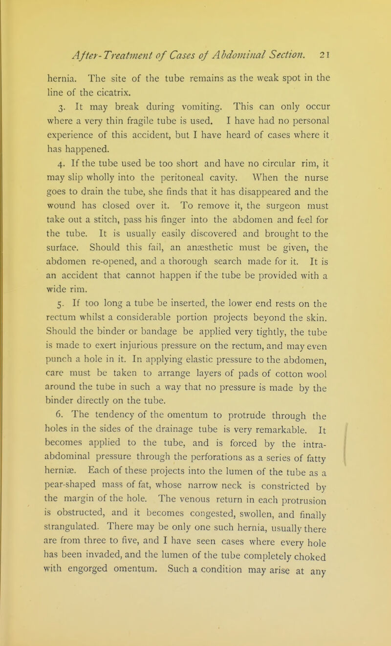 hernia. The site of the tube remains as the weak spot in the Hne of the cicatrix. 3. It may break during vomiting. This can only occur where a very thin fragile tube is used. I have had no personal experience of this accident, but I have heard of cases where it has happened. 4. If the tube used be too short and have no circular rim, it may slip wholly into the peritoneal cavity. When the nurse goes to drain the tube, she finds that it has disappeared and the wound has closed over it. To remove it, the surgeon must take out a stitch, pass his finger into the abdomen and feel for the tube. It is usually easily discovered and brought to the surface. Should this fail, an anaesthetic must be given, the abdomen re-opened, and a thorough search made for it. It is an accident that cannot happen if the tube be provided with a wide rim. 5. If too long a tube be inserted, the lower end rests on the rectum whilst a considerable portion projects beyond the skin. Should the binder or bandage be applied very tightly, the tube is made to exert injurious pressure on the rectum, and may even punch a hole in it. In applying elastic pressure to the abdomen, care must be taken to arrange layers of pads of cotton wool around the tube in such a way that no pressure is made by the binder directly on the tube. 6. The tendency of the omentum to protrude through the holes in the sides of the drainage tube is very remarkable. It becomes applied to the tube, and is forced by the intra- abdominal pressure through the perforations as a series of fatty hernise. Each of these projects into the lumen of the tube as a pear-shaped mass of fat, whose narrow neck is constricted by the margin of the hole. The venous return in each protrusion is obstructed, and it becomes congested, swollen, and finally strangulated. There may be only one such hernia, usually there are from three to five, and I have seen cases where every hole has been invaded, and the lumen of the tube completely choked with engorged omentum. Such a condition may arise at any