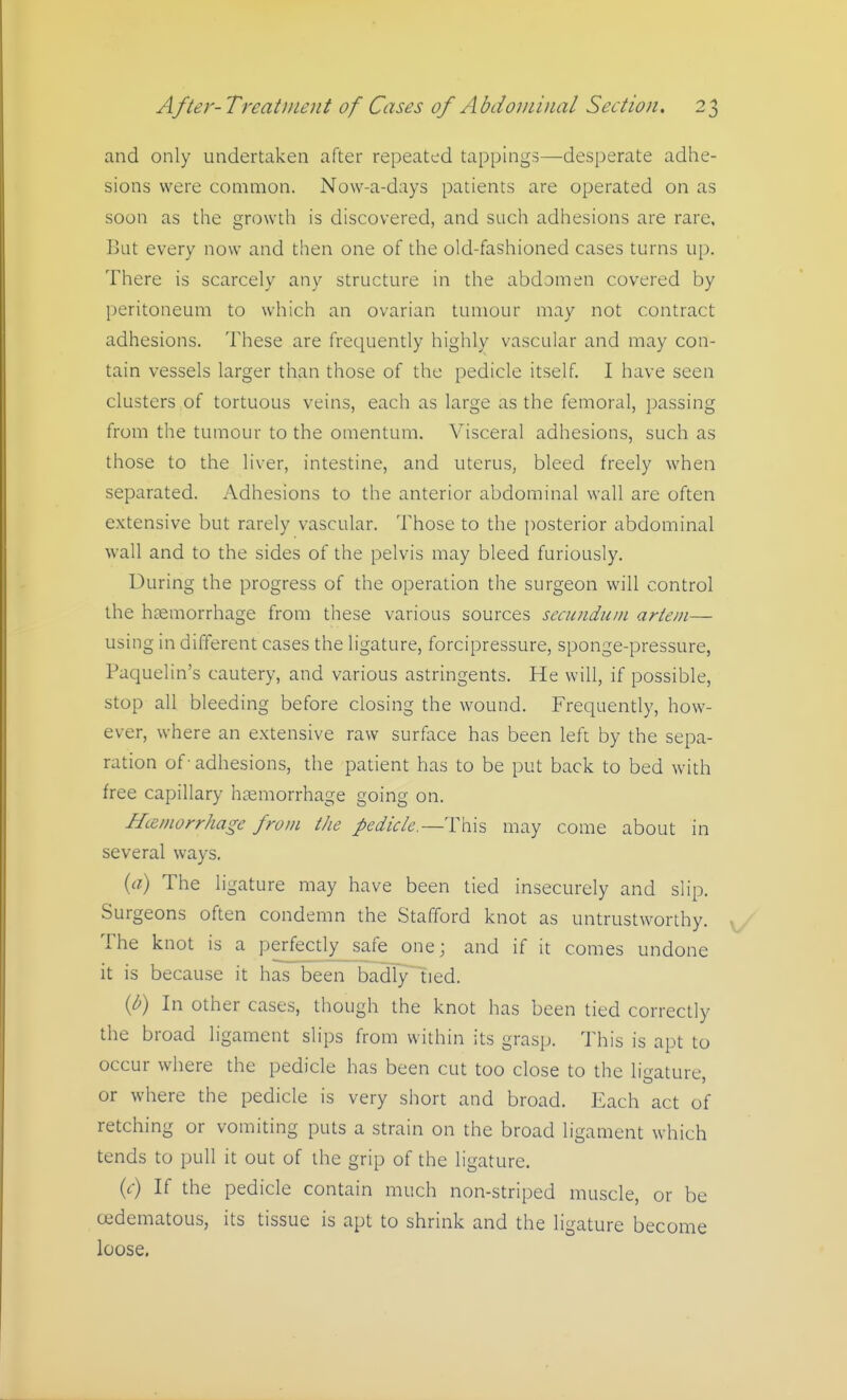 and only undertaken after repeated tappings—desperate adhe- sions were common. Now-a-days patients are operated on as soon as tlie growth is discovered, and such adhesions are rare, But every now and then one of the old-fashioned cases turns up. There is scarcely any structure in the abdomen covered by peritoneum to which an ovarian tumour may not contract adhesions. These are frequently highly vascular and may con- tain vessels larger than those of the pedicle itself. I have seen clusters of tortuous veins, each as large as the femoral, passing from the tumour to the omentum. Visceral adhesions, such as those to the liver, intestine, and uterus, bleed freely when separated. Adhesions to the anterior abdominal wall are often extensive but rarely vascular. Those to the i)osterior abdominal wall and to the sides of the pelvis may bleed furiously. During the progress of the operation the surgeon will control the htemorrhage from these various sources secundum artein— using in different cases the ligature, forcipressure, sponge-pressure, Paquelin's cautery, and various astringents. He will, if possible, stop all bleeding before closing the wound. Frequently, how- ever, where an extensive raw surface has been left by the sepa- ration of - adhesions, the patient has to be put back to bed with free capillary haemorrhage going on. Hemorrhage from the pedick.—Thxs may come about in several ways. {a) The ligature may have been tied insecurely and slip. Surgeons often condemn the Stafford knot as untrustworthy. The knot is a perfe^tly_safe one; and if it comes undone it is because it has been badly tied. {b) In other cases, though the knot has been tied correctly the broad ligament slips from within its grasp. This is apt to occur where the pedicle has been cut too close to the ligature, or where the pedicle is very short and broad. Each act of retching or vomiting puts a strain on the broad ligament which tends to pull it out of the grip of the ligature. (r) If the pedicle contain much non-striped muscle, or be cfidematous, its tissue is apt to shrink and the ligature become loose.