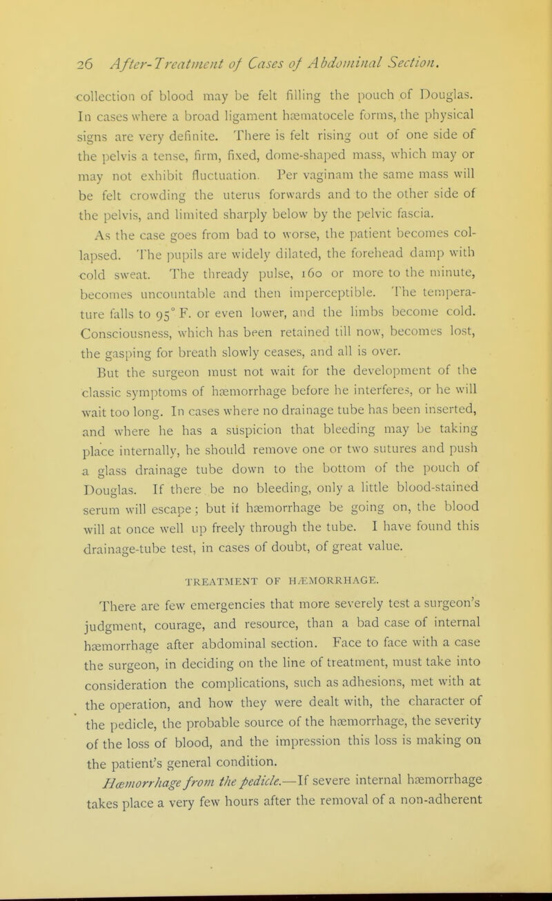 collection of blood may be felt filling the pouch of Douglas. In cases where a broad ligament hceniatocele forms, the physical signs are very definite. There is felt rising out of one side of the pelvis a tense, firm, fixed, dome-shaped mass, which may or may not exhibit fluctuation. Per vaginam the same mass will be felt crowding the uterus forwards and to the other side of the pelvis, and limited sharply below by the pelvic fascia. As the case goes from bad to worse, the patient becomes col- lapsed. The pupils are widely dilated, the forehead damp with cold sweat. The thready pulse, i6o or more to the minute, becomes uncountable and then imperceptible. The tempera- ture falls to 95° F. or even lower, and the limbs become cold. Consciousness, which has been retained till now, becomes lost, the gasping for breath slowly ceases, and all is over. But the surgeon must not wait for the development of the classic symptoms of htemorrhage before he interferes, or he will wait too long. In cases where no drainage tube has been inserted, and where he has a suspicion that bleeding may be taking place internally, he should remove one or two sutures and push a lass drainage tube down to the bottom of the pouch of Douglas. If there be no bleeding, only a little blood-stained serum will escape ; but if haemorrhage be going on, the blood will at once well up freely through the tube. I have found this drainage-tube test, in cases of doubt, of great value. TREATMENT OF H/EMORRHAGE. There are few emergencies that more severely test a surgeon's judgment, courage, and resource, than a bad case of internal haemorrhage after abdominal section. Face to face with a case the surgeon, in deciding on the line of treatment, must take into consideration the complications, such as adhesions, met with at the operation, and how they were dealt with, the character of the pedicle, the probable source of the haemorrhage, the severity of the loss of blood, and the impression this loss is making on the patient's general condition. HcBinorrhage from the pedicle.—I'i severe internal haemorrhage takes place a very few hours after the removal of a non-adherent