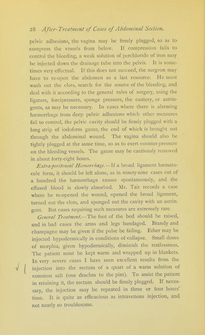 pelvic adhesions, the vagina may be firmly plugged, so as to compress the vessels from below. If compression fails to control the bleeding, a weak solution of perchloride of iron may be injected down the drainage tube into the pelvis. It is some- times very effectual. If this does not succeed, the surgeon may have to re-open the abdomen as a last resource. He must wash out the clots, search for the source of the bleeding, and deal with it according to the general rules of surgery, using the ligature, forcipressure, sponge pressure, the cautery, or astrin- gents, as may be necessary. In cases where there is alarming hsemorrhage from deep pelvic adhesions which other measures fail to control, the pelvic cavity should be firmly plugged with a long strip of iodoform gauze, the end of which is brouglit out through the abdominal wound. The vagina should also be tightly plugged at the same time, so as to exert counter-pressure on the bleeding vessels. The gauze may be cautiously removed in about forty-eight hours. Extra-peritoneal Hemorrhage.—If a broad ligament hoemato- cele form, it should be left alone, as in ninety-nine cases out of a hundred the hsemorrhage ceases spontaneously, and the effused blood is slowly absorbed. Mr. Tait records a case where he re-opened the wound, opened the broad ligament, turned out the clots, and sponged out the cavity with an astrin- gent. But cases requiring such measures are extremely rare. General Treatment.—The foot of the bed should be raised, and in bad cases the arms and legs bandaged. Brandy and champagne may be given if the pulse be failing. Ether may be injected hypodermically in conditions of collapse. Small doses of morphia, given hypodermically, diminish the restlessness. The patient must be kept warm and wrapped up in blankets. In very severe cases I have seen excellent results from the injection into the rectum of a quart of a warm solution of common salt (one drachm to the pint). To assist the patient in retaining it, the rectum should be firmly plugged. If neces- sary, the injection may be repeated in three or four hours' time. It is quite as efficacious as intravenous injection, and not nearly so troublespme.