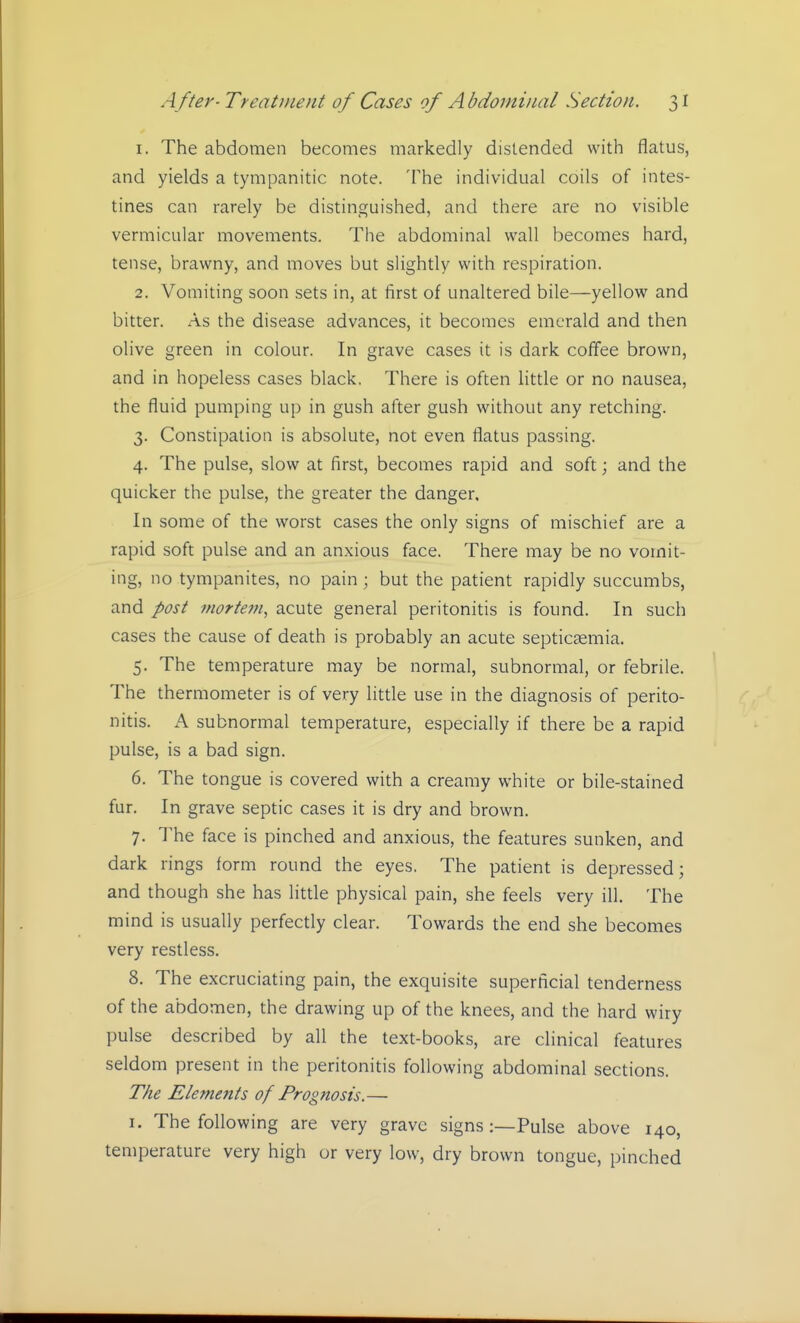 1. The abdomen becomes markedly distended with flatus, and yields a tympanitic note. The individual coils of intes- tines can rarely be distinguished, and there are no visible vermicular movements. The abdominal wall becomes hard, tense, brawny, and moves but slightly with respiration. 2. Vomiting soon sets in, at first of unaltered bile—yellow and bitter. As the disease advances, it becomes emerald and then olive green in colour. In grave cases it is dark coffee brown, and in hopeless cases black. There is often little or no nausea, the fluid pumping up in gush after gush without any retching. 3. Constipation is absolute, not even flatus passing. 4. The pulse, slow at first, becomes rapid and soft; and the quicker the pulse, the greater the danger. In some of the worst cases the only signs of mischief are a rapid soft pulse and an anxious face. There may be no vomit- ing, no tympanites, no pain ; but the patient rapidly succumbs, and post mortem, acute general peritonitis is found. In such cases the cause of death is probably an acute septicaemia. 5. The temperature may be normal, subnormal, or febrile. The thermometer is of very little use in the diagnosis of perito- nitis. A subnormal temperature, especially if there be a rapid pulse, is a bad sign. 6. The tongue is covered with a creamy white or bile-stained fur. In grave septic cases it is dry and brown. 7. The face is pinched and anxious, the features sunken, and dark rings form round the eyes. The patient is depressed; and though she has little physical pain, she feels very ill. The mind is usually perfectly clear. Towards the end she becomes very restless. 8. The excruciating pain, the exquisite superficial tenderness of the abdomen, the drawing up of the knees, and the hard wiry pulse described by all the text-books, are clinical features seldom present in the peritonitis following abdominal sections. The Elements of Prognosis.— 1. The following are very grave signs:—Pulse above 140, temperature very high or very low, dry brown tongue, pinched