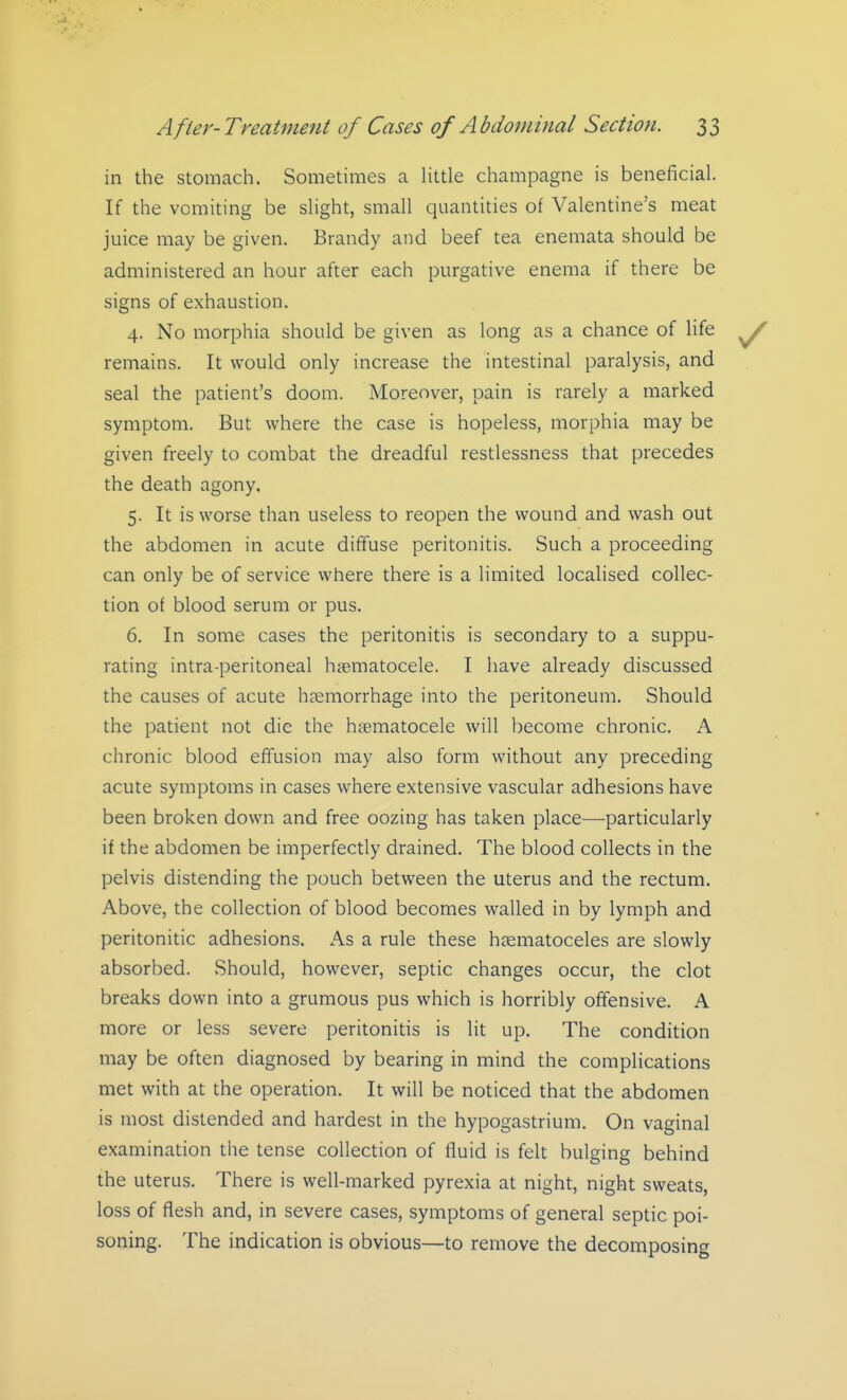 in the stomach. Sometimes a little champagne is beneficial. If the vomiting be slight, small quantities of Valentine's meat juice may be given. Brandy and beef tea enemata should be administered an hour after each purgative enema if there be signs of exhaustion. 4. No morphia should be given as long as a chance of life remains. It would only increase the intestinal paralysis, and seal the patient's doom. Moreover, pain is rarely a marked symptom. But where the case is hopeless, morphia may be given freely to combat the dreadful restlessness that precedes the death agony. 5. It is worse than useless to reopen the wound and wash out the abdomen in acute diffuse peritonitis. Such a proceeding can only be of service where there is a limited localised collec- tion of blood serum or pus. 6. In some cases the peritonitis is secondary to a suppu- rating intra-peritoneal hsematocele. I have already discussed the causes of acute haemorrhage into the peritoneum. Should the patient not die the hsematocele will become chronic. A chronic blood effusion may also form without any preceding acute symptoms in cases where extensive vascular adhesions have been broken down and free oozing has taken place—particularly if the abdomen be imperfectly drained. The blood collects in the pelvis distending the pouch between the uterus and the rectum. Above, the collection of blood becomes walled in by lymph and peritonitic adhesions. As a rule these hsematoceles are slowly absorbed. Should, however, septic changes occur, the clot breaks down into a grumous pus which is horribly offensive. A more or less severe peritonitis is lit up. The condition may be often diagnosed by bearing in mind the complications met with at the operation. It will be noticed that the abdomen is most distended and hardest in the hypogastrium. On vaginal examination the tense collection of fluid is felt bulging behind the uterus. There is well-marked pyrexia at night, night sweats, loss of flesh and, in severe cases, symptoms of general septic poi- soning. The indication is obvious—to remove the decomposing