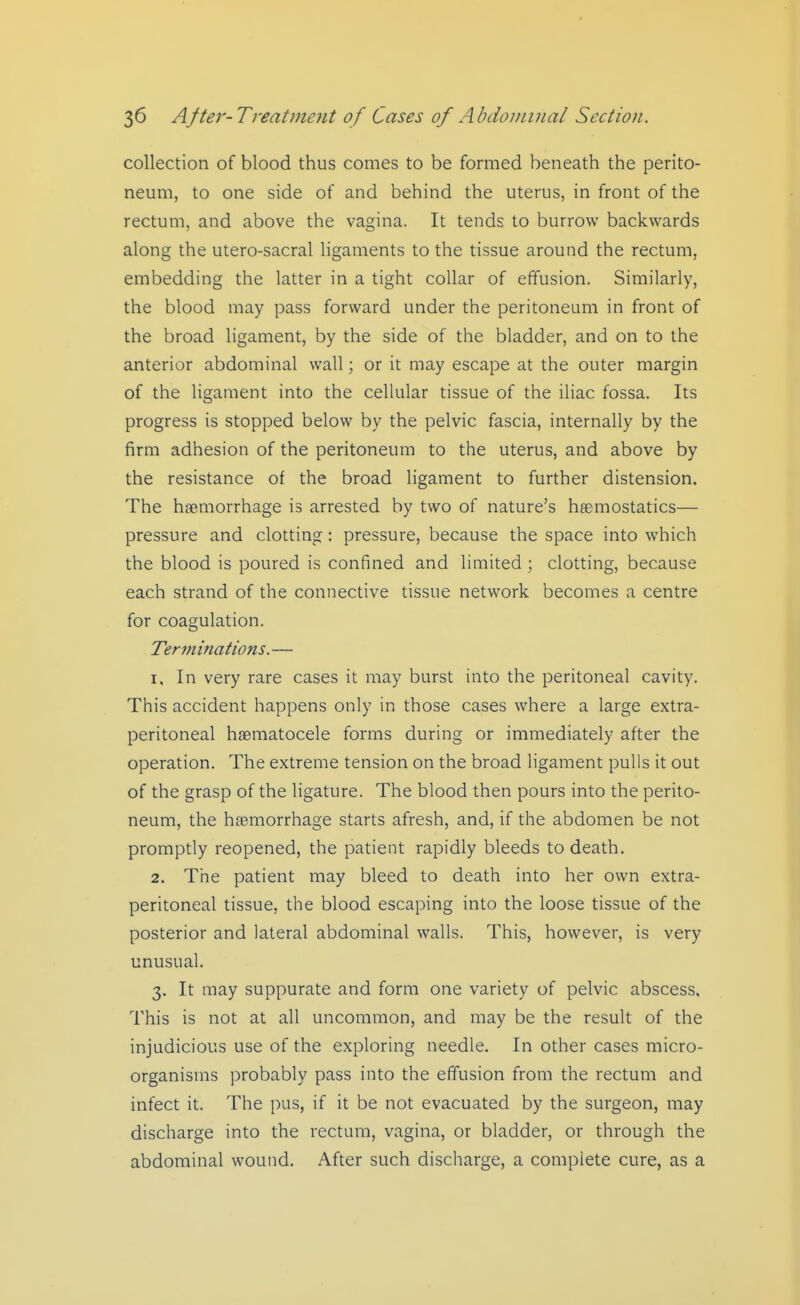 collection of blood thus comes to be formed beneath the perito- neum, to one side of and behind the uterus, in front of the rectum, and above the vagina. It tends to burrow backwards along the utero-sacral ligaments to the tissue around the rectum, embedding the latter in a tight collar of effusion. Similarly, the blood may pass forward under the peritoneum in front of the broad ligament, by the side of the bladder, and on to the anterior abdominal wall; or it may escape at the outer margin of the ligament into the cellular tissue of the iliac fossa. Its progress is stopped below by the pelvic fascia, internally by the firm adhesion of the peritoneum to the uterus, and above by the resistance of the broad ligament to further distension. The haemorrhage is arrested by two of nature's haemostatics— pressure and clotting: pressure, because the space into which the blood is poured is confined and limited ; clotting, because each strand of the connective tissue network becomes a centre for coagulation. Term {nations. — 1. In very rare cases it may burst into the peritoneal cavity. This accident happens only in those cases where a large extra- peritoneal hgematocele forms during or immediately after the operation. The extreme tension on the broad ligament pulls it out of the grasp of the ligature. The blood then pours into the perito- neum, the haemorrhage starts afresh, and, if the abdomen be not promptly reopened, the patient rapidly bleeds to death. 2. The patient may bleed to death into her own extra- peritoneal tissue, the blood escaping into the loose tissue of the posterior and lateral abdominal walls. This, however, is very unusual. 3. It may suppurate and form one variety of pelvic abscess. This is not at all uncommon, and may be the result of the injudicious use of the exploring needle. In other cases micro- organisms probably pass into the effusion from the rectum and infect it. The pus, if it be not evacuated by the surgeon, may discharge into the rectum, vagina, or bladder, or through the abdominal wound. After such discharge, a complete cure, as a