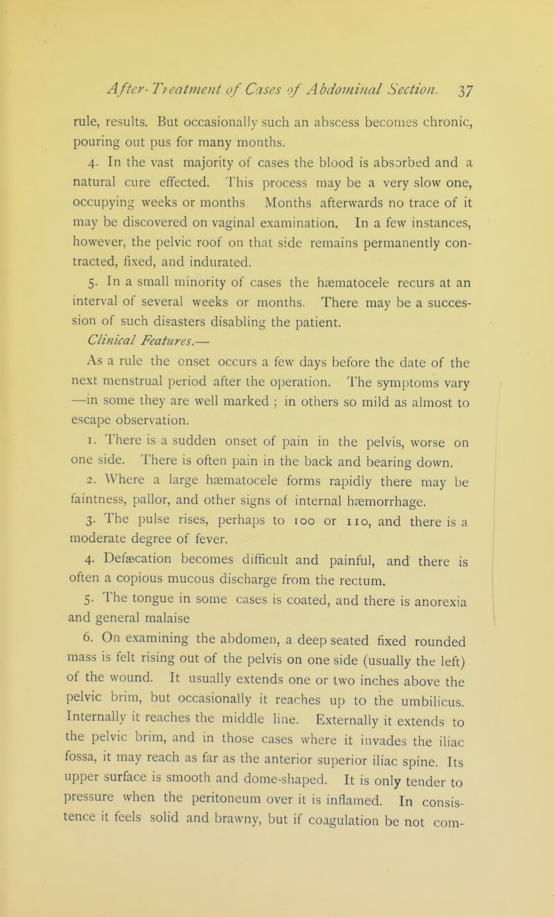rule, results. But occasionally such an abscess becomes chronic, pouring out pus for many months. 4. In the vast majority of cases the blood is absorbed and a natural cure effected. This process may be a very slow one, occupying weeks or months Months afterwards no trace of it may be discovered on vaginal examination. In a few instances, however, the pelvic roof on that side remains permanently con- tracted, fixed, and indurated. 5. In a small minority of cases the haematocele recurs at an interval of several weeks or months. There may be a succes- sion of such disasters disabling the patient. Clinical Features.— As a rule the onset occurs a few days before the date of the next menstrual period after the operation. The symptoms vary —in some they are well marked ; in others so mild as almost to escape observation. 1. There is a sudden onset of pain in the pelvis, worse on one side. There is often pain in the back and bearing down. 2. Where a large hosmatocele forms rapidly there may be faintness, pallor, and other signs of internal haemorrhage. 3. The pulse rises, perhaps to roo or no, and there is a moderate degree of fever. 4. Defsecation becomes difficult and painful, and there is often a copious mucous discharge from the rectum. 5. The tongue in some cases is coated, and there is anorexia and general malaise 6. On examining the abdomen, a deep seated fixed rounded mass is felt rising out of the pelvis on one side (usually the left) of the wound. It usually extends one or two inches above the pelvic brim, but occasionally it reaches up to the umbilicus. Internally it reaches the middle line. Externally it extends to the pelvic brim, and in those cases where it invades the iliac fossa, it may reach as far as the anterior superior iliac spine. Its upper surface is smooth and dome-shaped. It is only tender to pressure when the peritoneum over it is inflamed. In consis- tence it feels solid and brawny, but if coagulation be not com-