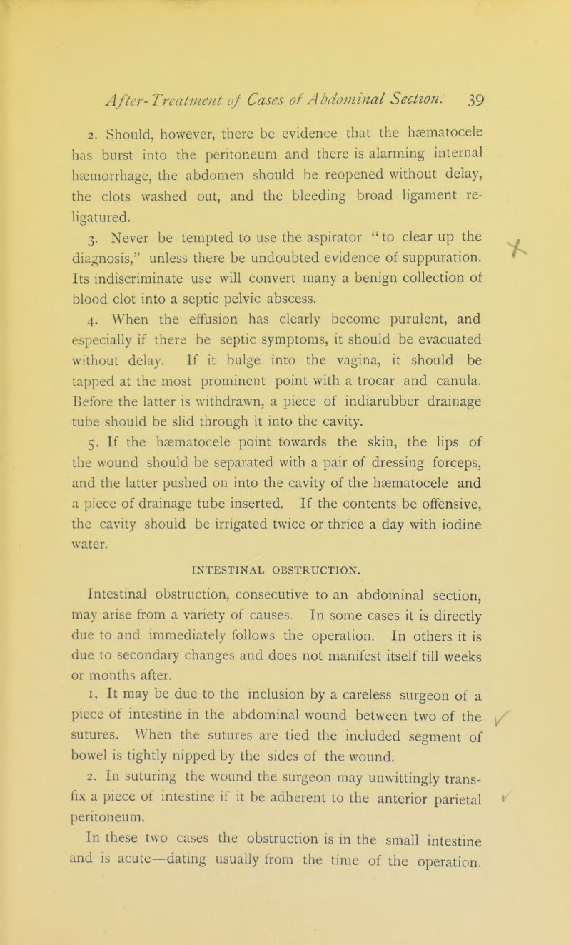 2. Should, however, there be evidence that the hsematocele has burst into the peritoneum and there is alarming internal hcemorrhage, the abdomen should be reopened without delay, the clots washed out, and the bleeding broad ligament re- ligatured. 3. Never be tempted to use the aspirator  to clear up the diagnosis, unless there be undoubted evidence of suppuration. Its indiscriminate use will convert many a benign collection ot blood clot into a septic pelvic abscess. 4. When the effusion has clearly become purulent, and especially if there be septic symptoms, it should be evacuated without delay. If it bulge into the vagina, it should be tapped at the most prominent point with a trocar and canula. Before the latter is withdrawn, a piece of indiarubber drainage tube should be slid through It into the cavity. 5. If the hsematocele point towards the skin, the lips of the wound should be separated with a pair of dressing forceps, and the latter pushed on into the cavity of the hsematocele and a piece of drainage tube inserted. If the contents be offensive, the cavity should be irrigated twice or thrice a day with iodine water. INTESTINAL OBSTRUCTION. Intestinal obstruction, consecutive to an abdominal section, may arise from a variety of causes. In some cases it is directly due to and immediately follows the operation. In others it is due to secondary changes and does not manifest itself till weeks or months after. 1. It may be due to the mclusion by a careless surgeon of a piece of intestine in the abdominal wound between two of the sutures. When the sutures are tied the included segment of bowel is tightly nipped by the sides of the wound. 2. In suturing the wound the surgeon may unwittingly trans- fix a piece of intestine if it be adherent to the anterior parietal peritoneum. In these two ca.ses the obstruction is in the small intestine and IS acute—datmg usually from the time of the operation.