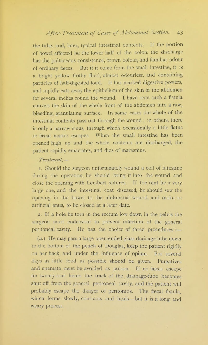 the tube, and, later, typical intestinal contents. If the portion of bowel affected be the lower half of the colon, the discharge has the pultaceous consistence, brown colour, and familiar odour of ordinary faeces. But if it come from the small intestine, it is a bright yellow frothy fluid, almost odourless, and containing particles of half-digested food. It has marked digestive powers, and rapidly eats away the epithelium of the skin of the abdomen for several inches round the wound. I have seen such a fistula convert the skin of the whole front of the abdomen into a raw, bleeding, granulating surface. In some cases the whole of the intestinal contents pass out through the wound; in others, there is only a narrow sinus, through which occasionally a little flatus or fiecal matter escapes. WHien the small intestine has been opened high up and the whole contents are discharged, the patient rapidly emaciates, and dies of marasmus. Treatment.,— 1. Should the surgeon unfortunately wound a coil of intestine during the operation, he should bring it into the wound and close the opening with Lembert sutures. If the rent be a very large one, and the intestinal coat diseased, he should sew the opening in the bowel to the abdominal wound, and make an artificial anus, to be closed at a later date. 2. If a hole be torn in the rectum low down in the pelvis the surgeon must endeavour to prevent infection of the general peritoneal cavity. He has the choice of three procedures :— {a.) He may pass a large open-ended glass drainage-tube down to the bottom of the pouch of Douglas, keep the patient rigidly on her back, and under the influence of opium. For several days as little food as possible should be- given. Purgatives and enemata must be avoided as poison. If no fseces escape for twenty-four hours the track of the drainage-tube becomes shut off from the general peritoneal cavity, and the patient will probably escape the danger of peritonitis. The faecal fistula, which forms slowly, contracts and heals—but it is a long and weary process.