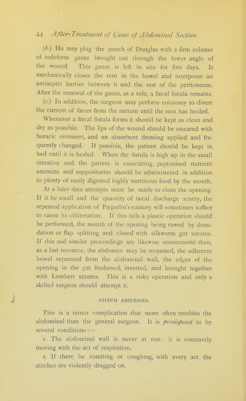 {b.) He may plug the pouch of Douglas with a firm column of iodoform gauze brought out through the lower angle of the wound. This gauze is left in situ for five days. It mechanically closes the rent in the bowel and interposes an antiseptic barrier between it and the rest of the peritoneum. After the removal of the gauze, as a rule, a fjecal fistula remains. {c) In addition, the surgeon may perform colotomy to divert the current of faeces from the rectum until the rent has healed. Whenever a frecal fistula forms it should be kept as clean and dry as possible. The lips of the wound should be smeared with boracic ointment, and an absorbent dressing applied and fre- quendy changed. If possible, the patient should be kept in bed until it is healed. When the fistula is high up in the small intestine and the patient is emaciating, peptonised nutrient enemata and suppositories should be administered in addition to plenty of easily digested highly nutritious food by the mouth. At a later date attempts must be made to close the opening. If it be small and the quantity of fsBcal discharge scanty, the repeated application of Paquelin's cautery will sometimes suffice to cause its obliteration, If this fails a plastic operation should be performed, the mouth of the opening being rawed by denu- dation or flap splitting and closed with silkworm gut sutures. If chis and similar proceedings are likewise unsuccessful then, as a last resource, the abdomen may be reopened, the adherent bowel separated from the abdominal wall, the edges of the opening in the gut freshened, inverted, and brought together with Lembert sutures. This is a risky operation and only a skilled surgeon should attempt it. STITCH ABSCESSES. This is a minor complication that more often troubles the abdominal than the general surgeon. It is predisposed to by several conditions :— 1. The abdominal wall is never at rest: it is constantly moving with the act of respiration. 2. If there be vomiting or coughing, with every act the stitches are violently dragged on.