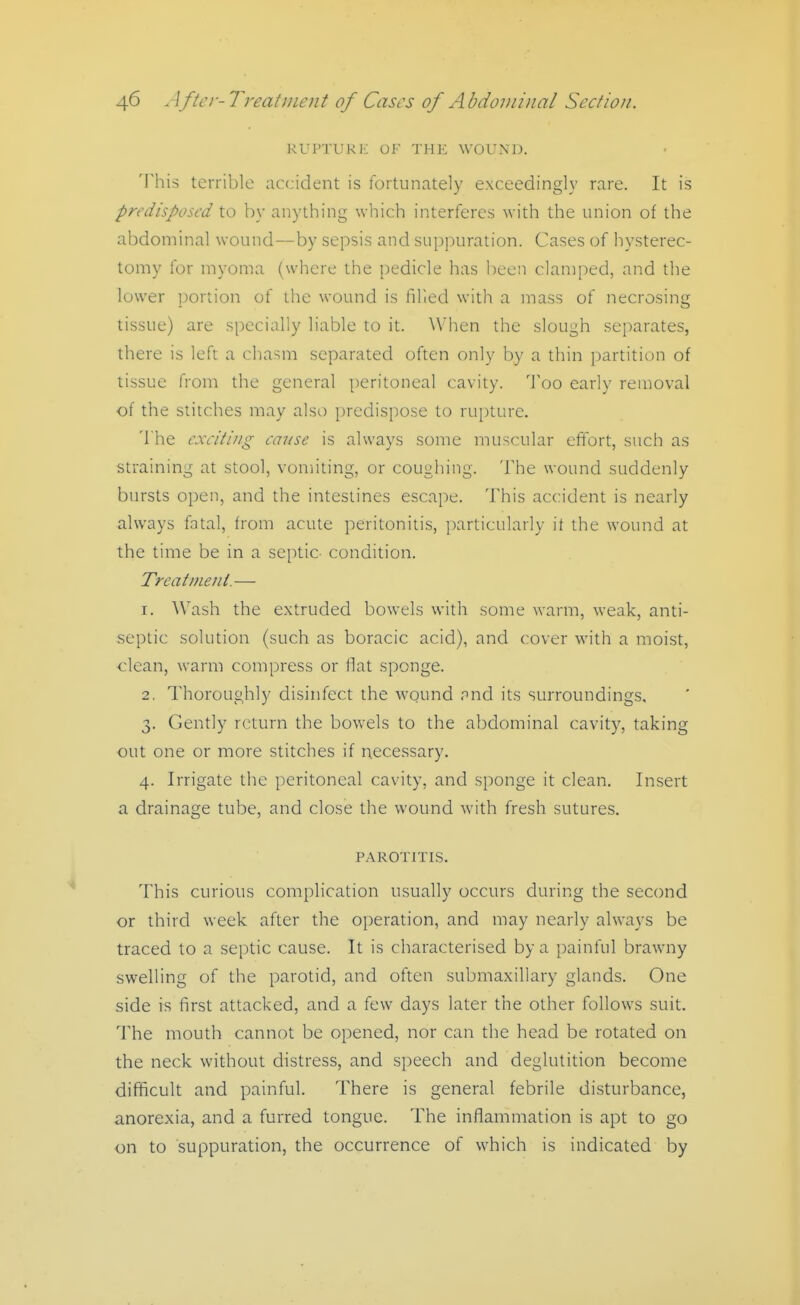 RUPTURI'; OF THE WOUND. This terrible accident is fortunately exceedingly rare. It is predisposed to by anything which interferes with the union of the abdominal wound—by sepsis and suppuration. Cases of hysterec- tomy for myoma (where the pedicle has been clamped, and the lower portion of the wound is hlied with a mass of necrosing tissue) are specially liable to it. \Vhen the sloui^h separates, there is left a chasm separated often only by a thin partition of tissue from the general peritoneal cavity. Too early removal of the stitches may also predispose to rupture. The exciting cause is always some muscular effort, such as straining at stool, vomiting, or coughing. The wound suddenly bursts open, and the intestines escape. This accident is nearly always fatal, from acute jieritonitis, particularly it the wound at the time be in a septic condition. Treatment. — 1. Wash the extruded bowels with some warm, weak, anti- septic solution (such as boracic acid), and cover with a moist, clean, warm compress or flat sponge. 2. Thoroughly disinfect the wound and its surroundings, 3. Gently return the bovvcls to the abdominal cavity, taking out one or more stitches if necessary. 4. Irrigate the peritoneal cavity, and sponge it clean. Insert a drainage tube, and close the wound with fresh sutures. PAROTITIS. This curious complication usually occurs during the second or third week after the operation, and may nearly always be traced to a septic cause. It is characterised by a painful brawny swelling of the parotid, and often submaxillary glands. One side is first attacked, and a few days later the other follows suit. The mouth cannot be opened, nor can the head be rotated on the neck without distress, and speech and deglutition become difficult and painful. There is general febrile disturbance, anorexia, and a furred tongue. The inflammation is apt to go on to suppuration, the occurrence of which is indicated by
