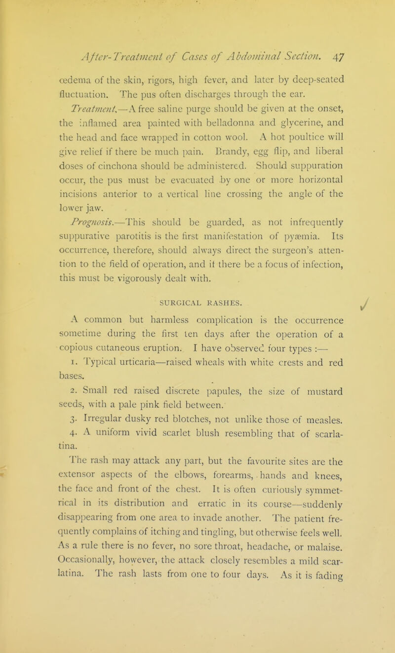 oedema of the skin, rigors, high fever, and later by deep-seated fluctuation. The pus often discharges through the ear. Treat7?icnt.—A free saline purge should be given at the onset, the inflamed area painted with belladonna and glycerine, and the head and face wrapped in cotton wool. A hot poultice will give relief if there be much pain. Brandy, egg flip, and liberal doses of cinchona should be administered. Should suppuration occur, the pus must be evacuated .by one or more horizontal incisions anterior to a vertical line crossing the angle of the lower jaw. Prognosis.—This should be guarded, as not infrequently suppurative parotitis is the first manifestation of pyrcmia. Its occurrence, therefore, should always direct the surgeon's atten- tion to the field of operation, and it there be a focus of infection, this must be vigorously dealt with. SURGICAL RASHES. A common but harmless complication is the occurrence sometime during the first ten days after the operation of a ■copious cutaneous eruption. I have observed four types :— 1. Typical urticaria—raised wheals with white crests and red bases. 2. Small red raised discrete papules, the size of mustard seeds, with a pale pink field between. 3. Irregular dusky red blotches, not unlike those of measles. 4. A uniform vivid scarlet blush resembling that of scarla- tina. The rash may attack any part, but the favourite sites are the extensor aspects of the elbows, forearms, hands and knees, the face and front of the chest. It is often curiously symmet- rical in its distribution and erratic in its course—suddenly disappearing from one area to invade another. The patient fre- quently complains of itching and tingling, but otherwise feels well. As a rule there is no fever, no sore throat, headache, or malaise. Occasionally, however, the attack closely resembles a mild scar- latina. lihQ rash lasts from one to four days. As it is fading