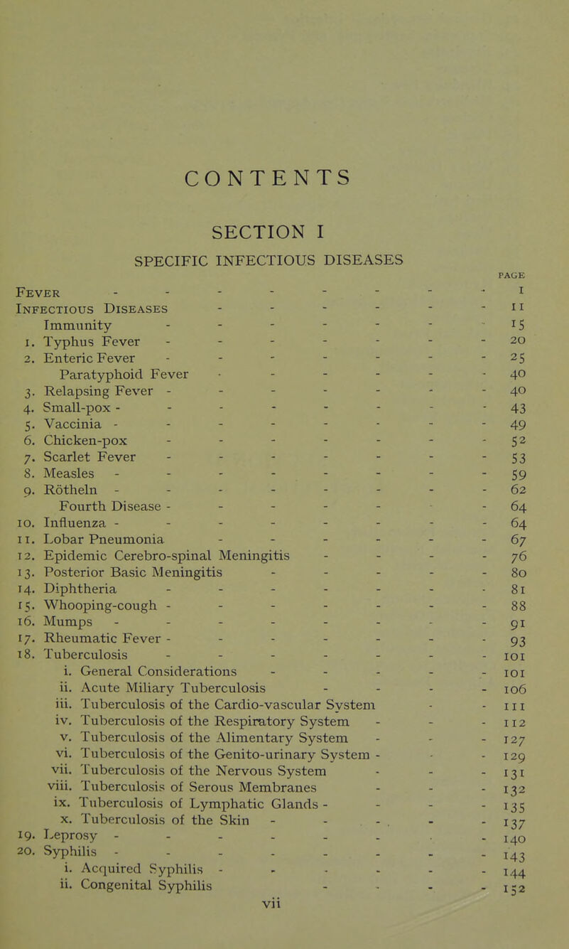 CONTENTS SECTION I SPECIFIC INFECTIOUS DISEASES PAGE Fever -------- i Infectious Diseases - - - - - - ii Immunity - - - - - - IS 1. Typhus Fever - - - - - - - 20 2. Enteric Fever - - - - - - 25 Paratyphoid Fever • - - - - - 40 3. Relapsing Fever - - - - - - - 40 4. Small-pox ------ - - 43 5. Vaccinia -------- 49 6. Chicken-pox - - - - - - - 52 7. Scarlet Fever - - - - - - 53 8. Measles - - - - - - - - 59 9. Rotheln ------.-62 Fourth Disease - - - - - - 64 10. Influenza ----- - - -64 11. Lobar Pneumonia - - - - - - 67 12. Epidemic Cerebro-spinal Meningitis - - - - 76 13. Posterior Basic Meningitis - - - - - 80 14. Diphtheria - - - - - - -81 15. Whooping-cough - - - - - - - 88 16. Mumps ------- - 91 17. Rheumatic Fever - - - - - - 93 18. Tuberculosis ------- loi i. General Considerations - - - - -loi ii. Acute Miliary Tuberculosis - - - - 106 iii. Tuberculosis of the Cardio-vascular System - - 111 iv. Tuberculosis of the Respiratory System - - -112 V. Tuberculosis of the Alimentary System - - - 127 vi. Tuberculosis of the Genito-urinary System - ■ - 129 vii. Tuberculosis of the Nervous System - - - 131 viii. Tuberculosis of Serous Membranes - - - 132 ix. Tuberculosis of Lymphatic Glands- - - - I3S X. Tuberculosis of the Skin - - - . - - I37 19. Leprosy ------ - 140 20. Syphilis i. Acquired Syphilis - - - - - - 144 ii. Congenital Syphilis - - - - 152