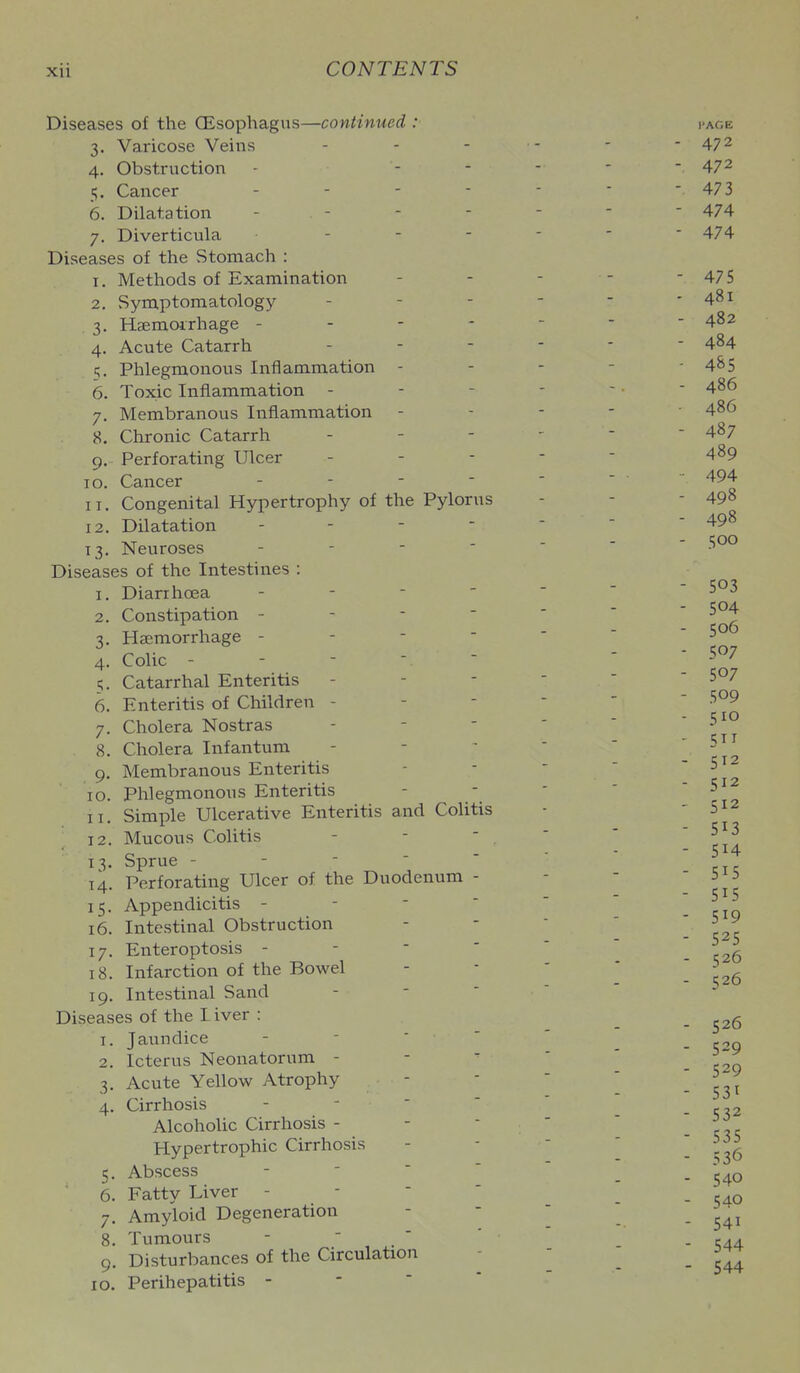 Diseases of the OEsophagns—continued : 3. Varicose Veins 4. Obstruction - - - 5. Cancer . - - - 6. Dilatation - - 7. Diverticula . - - - Diseases of the Stomach : 1. Methods of Examination 2. Symptomatology 3. Haemoirhage - - - - 4. Acute Catarrh Phlegmonous Inflammation 6. Toxic Inflammation - 7. Membranous Inflammation - 8. Chronic Catarrh 9. Perforating Ulcer 10. Cancer - - - - 11. Congenital Hypertrophy of the Pylorus 12. Dilatation - - -  13. Neuroses - - -  Diseases of the Intestines : 1. Diarrhoea - - -  2. Constipation - - - - 3. Haemorrhage - - -  4. Colic - - -   5. Catarrhal Enteritis 6. Enteritis of Children - 7. Cholera Nostras 8. Cholera Infantum 9. Membranous Enteritis 10. Phlegmonous Enteritis 11. Simple Ulcerative Enteritis and Colitis 12. Mucous Colitis 13. Sprue - - -   14. Perforating Ulcer of the Duodenum - 15. Appendicitis - - -  16. Intestinal Obstruction 17. Enteroptosis - - -  18. Infarction of the Bowel 19. Intestinal Sand Diseases of the L iver : 1. Jaundice - -  ' 2. Icterus Neonatorum - 3. Acute Yellow Atrophy 4. Cirrhosis - - ' ' Alcoholic Cirrhosis - Hypertrophic Cirrhosis 5. Abscess - ■ '  6. Fatty Liver - -  ' 7. Amyloid Degeneration 8. Tumours -  ' ' 9. Disturbances of the Circulation 10. Perihepatitis - - ' 