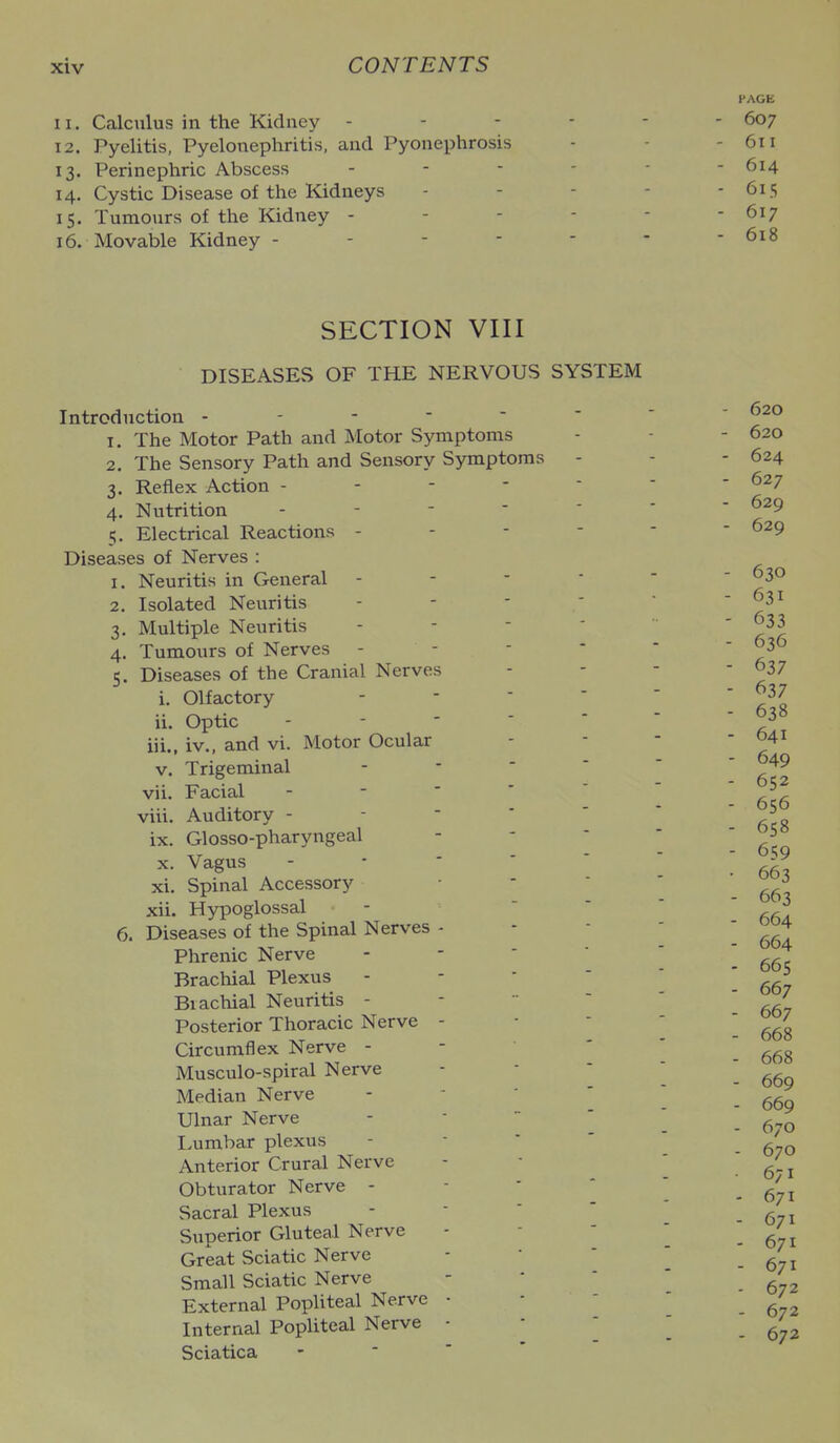 11. Calculus in the Kidney - 12. Pyelitis, Pyelonephritis, and Pyonephrosis 13. Perinephric Abscess 14. Cystic Disease of the Kidneys 15. Tumours of the Kidney - 16. Movable Kidney - - - - SECTION VIII DISEASES OF THE NERVOUS SYSTEM Introduction 1. The Motor Path and Motor Symptoms 2. The Sensory Path and Sensory Symptoms - 3. Reflex Action - - - -  4. Nutrition - - - ■ ' 5. Electrical Reactions - - - - Diseases of Nerves : 1. Neuritis in General - - - ■ 2. Isolated Neuritis - - - ' 3. Multiple Neuritis - - - * 4. Tumours of Nerves - - - - 5. Diseases of the Cranial Nerves i. Olfactory - -  * ii. Optic - - - '  iii., iv., and vi. Motor Ocular V. Trigeminal - - '  vii. Facial - - '  ' viii. Auditory - - - ' ' ix. Glosso-pharyngeal X. Vagus - - * ' ■ xi. Spinal Accessory - -  xii. Hypoglossal -  ' 6. Diseases of the Spinal Nerves - Phrenic Nerve - -  ' Brachial Plexus - - * ' Brachial Neuritis - -   Posterior Thoracic Nerve - Circumflex Nerve - - • ' Musculo-spiral Nerve Median Nerve - - '  Ulnar Nerve - -  ' Lumbar plexus - ■ ' ' Anterior Crural Nerve Obturator Nerve - -  ' Sacral Plexus - -  ' Superior Gluteal Nerve Great Sciatic Nerve Small Sciatic Nerve External PopUteal Nerve • Internal PopUteal Nerve ■ -  Sciatica -  ' * PAGE 607 611 614 615 617 618 - 620 - 620 - 624 - 627 - 629 - 629 - 630 - 631 - 633 - 636 - 637 - 637 - 638 - 641 - 649 - 652 - 656 - 658 - 659 • 663 - 663 - 664 - 664 - 665 - 667 - 667 - 668 - 668 - 669 - 669 - 670 - 670 . 671 - 671 - 671 - 671 - 671 - 672 - 672 - 672