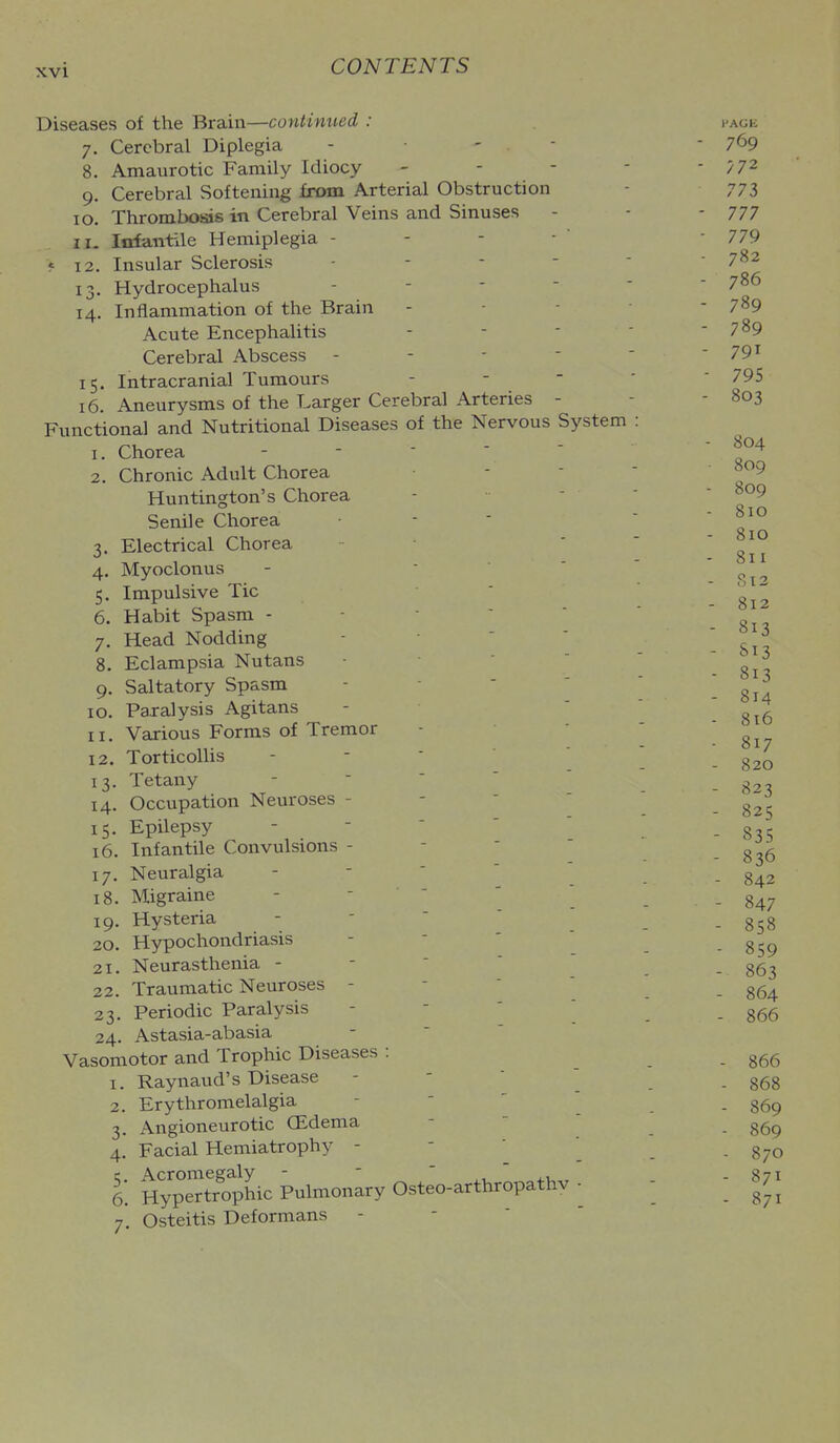 Diseases of the Brain—continued : 7. Cerebral Diplegia . - - 8. Amaurotic Family Idiocy - - - 9. Cerebral Softening from Arterial Obstruction 10. Thrombosis in Cerebral Veins and Sinuses 11. Infantile Hemiplegia - < 12. Insular Sclerosis - - - - 13. Hydrocephalus - - - - 14. Inflammation of the Brain Acute Encephalitis Cerebral Abscess - - - - 15. Intracranial Tumours 16. Aneurysms of the Larger Cerebral Arteries - Functional and Nutritional Diseases of the Nervous System 1. Chorea - -  ' ' 2. Chronic Adult Chorea Huntington's Chorea Senile Chorea 3. Electrical Chorea 4. Myoclonus - ■  5. Impulsive Tic 6. Habit Spasm - - ■ '  7. Head Nodding - - ' ' 8. Eclampsia Nutans - •  9. Saltatory Spasm - -  ' 10. Paralysis Agitans XI. Various Forms of Tremor 12. Torticollis - -  ' ' 13. Tetany -   '  14. Occupation Neuroses - -  ' 15. Epilepsy - -  ' ' 16. Infantile Convulsions - -  ' 17. Neuralgia - - ' ' ' 18. Migraine - -  19. Hysteria - -   20. Hypochondriasis - - ' ' 21. Neurasthenia - -   ' 22. Traumatic Neuroses - -  ' 23. Periodic Paralysis - - ' ' 24. Astasia-abasia Vasomotor and Trophic Diseases : 1. Raynaud's Disease - -   2. Erythromelalgia - ' ' _ 3. Angioneurotic GEdenia 4. Facial Hemiatrophy - - ■ c Acromegaly - -  .,  6. Hypertrophic Pulmonary Osteo-arthropathv - 7. Osteitis Deformans - - ' '