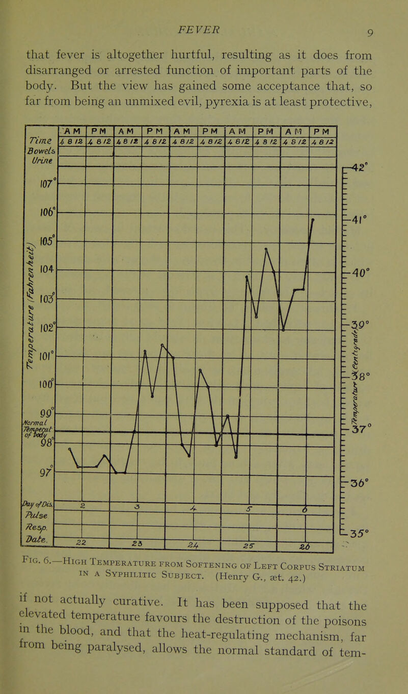 that fever is altogether hurtful, resulting as it does from disarranged or arrested function of important parts of the body. But the view has gained some acceptance that, so far from being an unmixed evil, pyrexia is at least protective, 107 106' 105' I 104 I 103 I 102' |-,o, 100 f/crmal 97 DayofDis. 7\Use Date. A M PM A M P M A M P M A M PM A M P M 4 8/2 ^6/2 UB It. 4 8/Z A 6JZ 4 8/2 A 6/2 4 8/2 4 8/2 4 8/2 0 0 l> i 9 f 0 v_ ^ a/ \ K H- T- \ -A r 6 2: 2i 2 s ^ .... r-42' -41' -AO' I - .3 -37' t.35' Fig. 6.—High Temperature from Softening of Left Corpus Striatum IN A Syphilitic Subject. (Henry G., at. 42.) if not actually curative. It has been supposed that the elevated temperature favours the destruction of the poisons in the blood, and that the heat-regulating mechanism, far Irom bemg paralysed, allows the normal standard of tem-