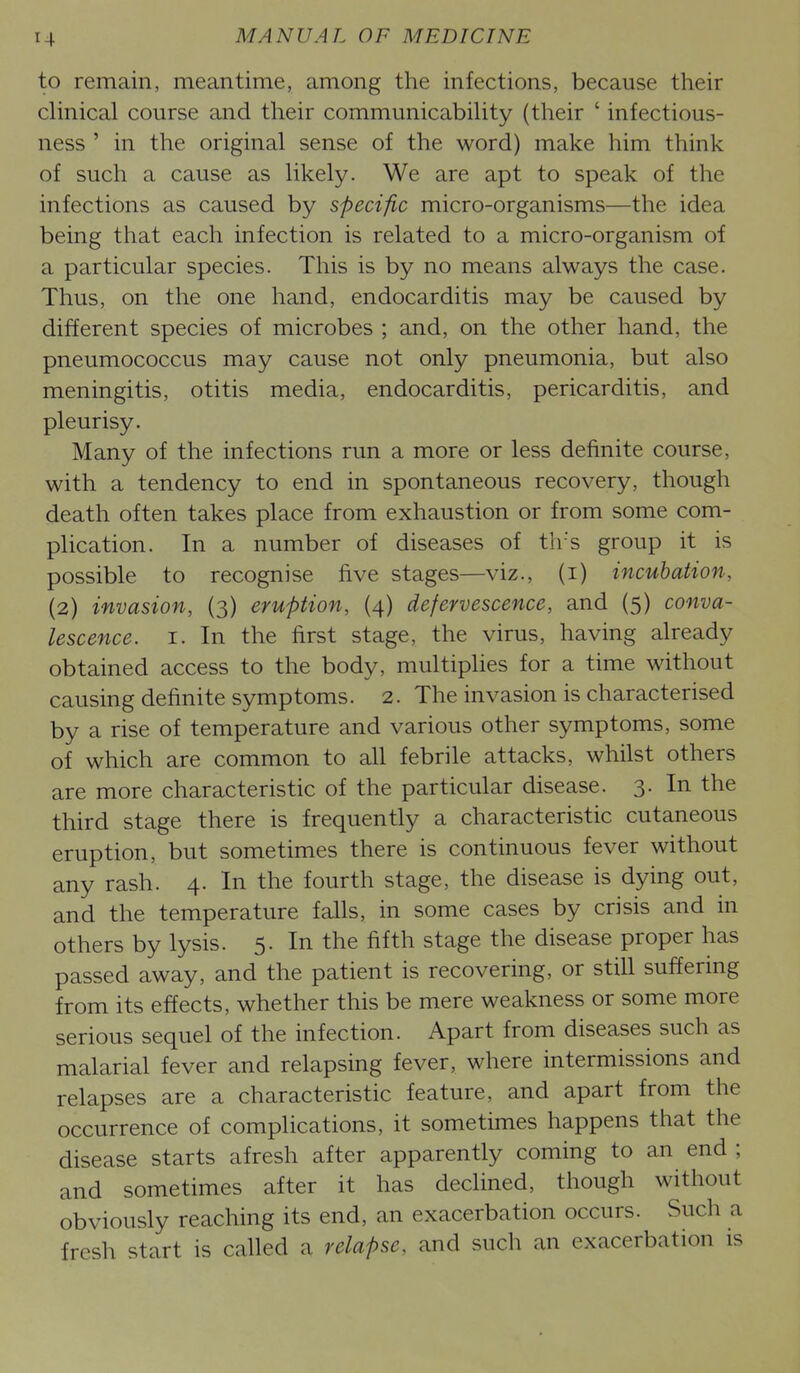 to remain, meantime, among the infections, because their clinical course and their communicability (their ' infectious- ness ' in the original sense of the word) make him think of such a cause as likely. We are apt to speak of the infections as caused by specific micro-organisms—the idea being that each infection is related to a micro-organism of a particular species. This is by no means always the case. Thus, on the one hand, endocarditis may be caused by different species of microbes ; and, on the other hand, the pneumococcus may cause not only pneumonia, but also meningitis, otitis media, endocarditis, pericarditis, and pleurisy. Many of the infections run a more or less definite course, with a tendency to end in spontaneous recovery, though death often takes place from exhaustion or from some com- plication. In a number of diseases of th's group it is possible to recognise five stages—viz., (i) incubation, (2) invasion, (3) eruption, (4) defervescence, and (5) conva- lescence. I. In the first stage, the virus, having already obtained access to the body, multiplies for a time without causing definite symptoms. 2. The invasion is characterised by a rise of temperature and various other symptoms, some of which are common to all febrile attacks, whilst others are more characteristic of the particular disease. 3. In the third stage there is frequently a characteristic cutaneous eruption, but sometimes there is continuous fever without any rash. 4. In the fourth stage, the disease is dying out, and the temperature falls, in some cases by crisis and in others by lysis. 5. In the fifth stage the disease proper has passed away, and the patient is recovering, or still suffering from its effects, whether this be mere weakness or some more serious sequel of the infection. Apart from diseases such as malarial fever and relapsing fever, where intermissions and relapses are a characteristic feature, and apart from the occurrence of complications, it sometimes happens that the disease starts afresh after apparently coming to an end ; and sometimes after it has declined, though without obviously reaching its end, an exacerbation occurs. Such a fresh start is called a relapse, and such an exacerbation is