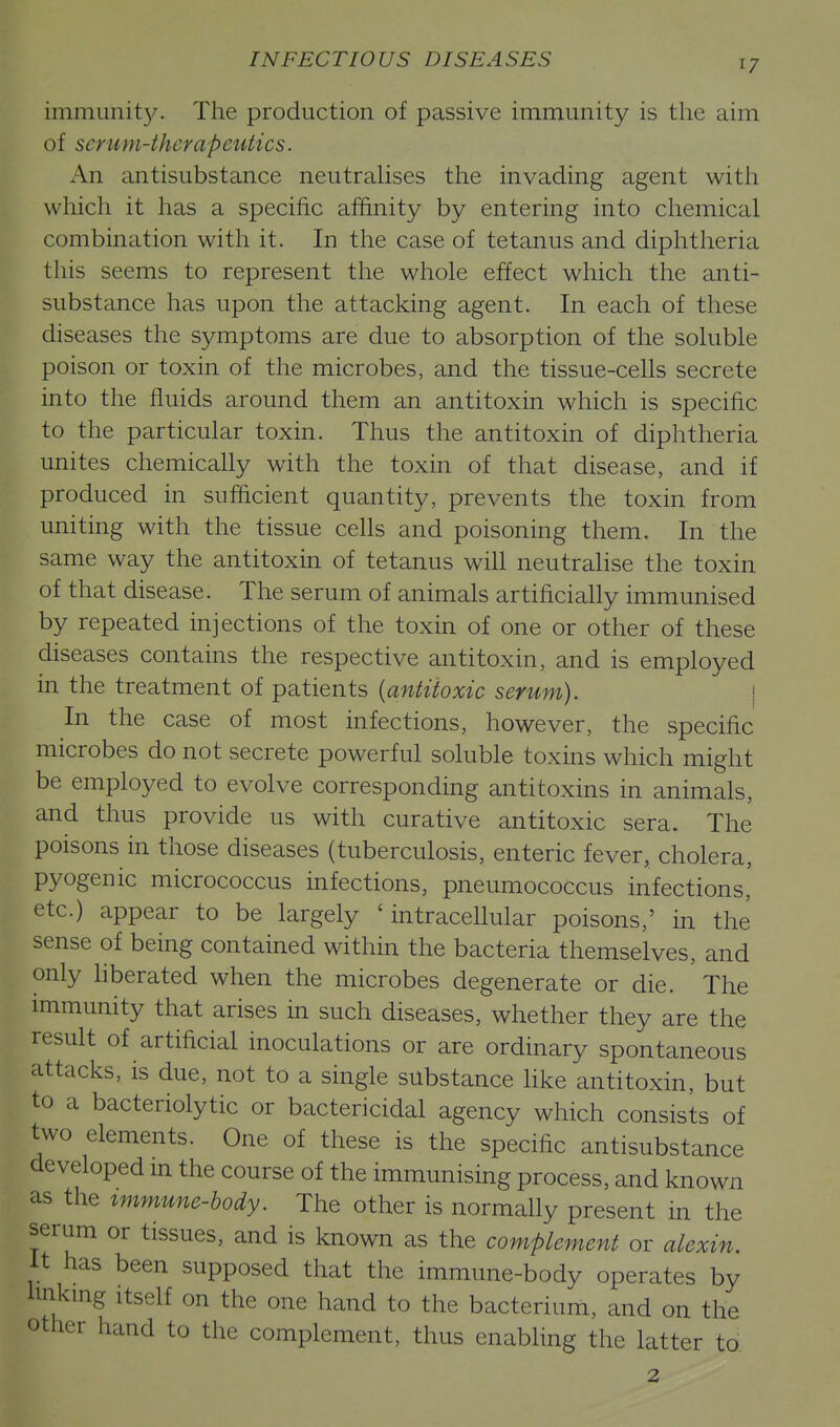 immunit}/. The production of passive immunity is the aim of serum-therapeutics. An antisubstance neutraUses the invading agent with which it has a specific affinity by entering into chemical combination with it. In the case of tetanus and diphtheria this seems to represent the whole effect which the anti- substance has upon the attacking agent. In each of these diseases the symptoms are due to absorption of the soluble poison or toxin of the microbes, and the tissue-cells secrete into the fluids around them an antitoxin which is specific to the particular toxin. Thus the antitoxin of diphtheria unites chemically with the toxin of that disease, and if produced in sufficient quantity, prevents the toxin from uniting with the tissue ceUs and poisoning them. In the same way the antitoxin of tetanus will neutralise the toxin of that disease. The serum of animals artificially immunised by repeated injections of the toxin of one or other of these diseases contains the respective antitoxin, and is employed in the treatment of patients {antitoxic serum). | In the case of most infections, however, the specific microbes do not secrete powerful soluble toxins which might be employed to evolve corresponding antitoxins in animals, and thus provide us with curative antitoxic sera. The poisons in those diseases (tuberculosis, enteric fever, cholera, pyogenic micrococcus infections, pneumococcus infections, etc.) appear to be largely 'intracellular poisons,' in the sense of being contained within the bacteria themselves, and only hberated when the microbes degenerate or die. ' The immunity that arises in such diseases, whether they are the result of artificial inoculations or are ordinary spontaneous attacks, is due, not to a single substance Hke antitoxin, but to a bacteriolytic or bactericidal agency which consists of two elements. One of these is the specific antisubstance developed m the course of the immunising process, and known as the immune-hody. The other is normally present in the serum or tissues, and is known as the complement or alexin. It has been supposed that the immune-body operates by Imkmg Itself on the one hand to the bacterium, and on the other hand to the complement, thus enabling the latter to 2