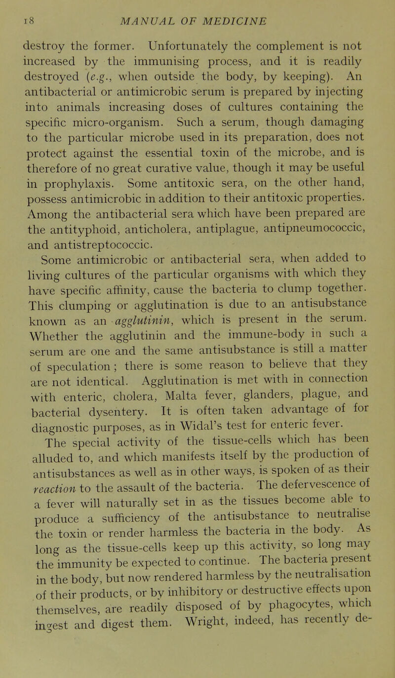 destroy the former. Unfortunately the complement is not increased by the immunising process, and it is readily destroyed {e.g., when outside the body, by keeping). An antibacterial or antimicrobic serum is prepared by injecting into animals increasing doses of cultures containing the specific micro-organism. Such a serum, though damaging to the particular microbe used in its preparation, does not protect against the essential toxin of the microbe, and is therefore of no great curative value, though it may be useful in prophylaxis. Some antitoxic sera, on the other hand, possess antimicrobic in addition to their antitoxic properties. Among the antibacterial sera which have been prepared are the antityphoid, anticholera, antiplague, antipneumococcic, and antistreptococcic. Some antimicrobic or antibacterial sera, when added to living cultures of the particular organisms with which they have specific affinity, cause the bacteria to clump together. This clumping or agglutination is due to an antisubstance known as an agglutinin, which is present in the serum. Whether the agglutinin and the immune-body in such a serum are one and the same antisubstance is still a matter of speculation; there is some reason to believe that they are not identical. Agglutination is met with in connection with enteric, cholera, Malta fever, glanders, plague, and bacterial dysentery. It is often taken advantage of for diagnostic purposes, as in Widal's test for enteric fever. The special activity of the tissue-cells which has been alluded to, and which manifests itself by the production of antisubstances as well as in other ways, is spoken of as their reaction to the assault of the bacteria. The defervescence of a fever will naturally set in as the tissues become able to produce a sufficiency of the antisubstance to neutraUse the toxin or render harmless the bacteria in the body. As long as the tissue-cells keep up this activity, so long may the immunity be expected to continue. The bacteria present in the body, but now rendered harmless by the neutraUsation of their products, or by inhibitory or destructive effects upon themselves, are readily disposed of by phagocytes, which in-est and digest them. Wright, indeed, has recently de-