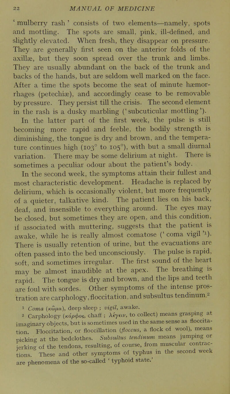' mulberry rash ' consists of two elements—namely, spots and mottling. The spots are small, pink, ill-defined, and slightly elevated. When fresh, they disappear on pressure. They are generally first seen on the anterior folds of the axillae, but they soon spread over the trunk and limbs. They are usually abundant on the back of the trunk and backs of the hands, but are seldom well marked on the face. After a time the spots become the seat of minute haemor- rhages (petechiae), and accordingly cease to be removable by pressure. They persist till the crisis. The second element in the rash is a dusky marbling ('subcuticular mottling'). In the latter part of the first week, the pulse is still becoming more rapid and feeble, the bodily strength is diminishing, the tongue is dry and brown, and the tempera- ture continues high (103° to 105°), with but a small diurnal variation. There may be some delirium at night. There is sometimes a peculiar odour about the patient's body. In the second week, the symptoms attain their fullest and most characteristic development. Headache is replaced by delirium, which is occasionally violent, but more frequently of a quieter, talkative kind. The patient Hes on his back, deaf, and insensible to everything around. The eyes may be closed, but sometimes they are open, and this condition, if associated with muttering, suggests that the patient is awake, while he is really almost comatose (' coma vigil '1). There is usually retention of urine, but the evacuations are often passed into the bed unconsciously. The pulse is rapid, soft, and sometimes irregular. The first sound of the heart may be almost inaudible at the apex. The breathing is rapid. The tongue is dry and brown, and the lips and teeth are foul with sordes. Other symptoms of the intense pros- tration are carphology, floccitation, and subsultus tendinum.2 1 Coma (Kw/xa), deep sleep ; vigil, awake. 2 Carphology (Ka/o<^os, chaff ; Aeyav, to collect) means grasping at imaginary objects, but is sometimes used in the same sense as floccita- tion. Floccitation, or fiocciUation {floccus, a flock of wool), means picking at the bedclothes. Suhsultus tendinum means jumping or jerking of the tendons, resulting, of course, from muscular contrac- tions. These and other symptoms of typhus in the second week are phenomena of the so-called ' typhoid state.'