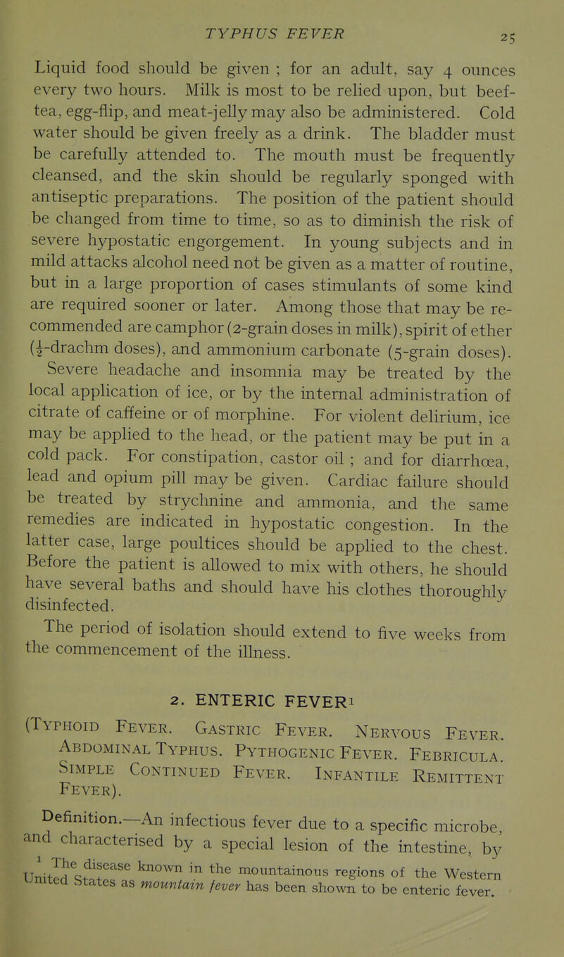 Liquid food should be given ; for an adult, say 4 ounces every two hours. Milk is most to be relied upon, but beef- tea, egg-flip, and meat-jelly may also be administered. Cold water should be given freely as a drink. The bladder must be carefully attended to. The mouth must be frequently cleansed, and the skin should be regularly sponged with antiseptic preparations. The position of the patient should be changed from time to time, so as to diminish the risk of severe hypostatic engorgement. In young subjects and in mild attacks alcohol need not be given as a matter of routine, but in a large proportion of cases stimulants of some kind are required sooner or later. Among those that may be re- commended are camphor (2-grain doses in milk), spirit of ether (l-drachm doses), and ammonium carbonate (5-grain doses). Severe headache and insomnia may be treated by the local application of ice, or by the internal administration of citrate of caffeine or of morphine. For violent delirium, ice may be applied to the head, or the patient may be put in a cold pack. For constipation, castor oil ; and for diarrhoea, lead and opium pill may be given. Cardiac failure should be treated by strychnine and ammonia, and the same remedies are indicated in hypostatic congestion. In the latter case, large poultices should be appUed to the chest. Before the patient is allowed to mix with others, he should have several baths and should have his clothes thoroughly disinfected. The period of isolation should extend to five weeks from the commencement of the illness. 2. ENTERIC FEVERi (Typhoid Fever. Gastric Fever. Nervous Fever, Abdominal Typhus. Pythogenic Fever. Febricula. Simple Continued Fever. Infantile Remittent Fever). Definition.—An infectious fever due to a specific microbe and characterised by a special lesion of the intestine, by Unitl^ St1,tf' '^ mountainous regions of the Western unitea btates as momitam fever has been sho\vn to be enteric fever.