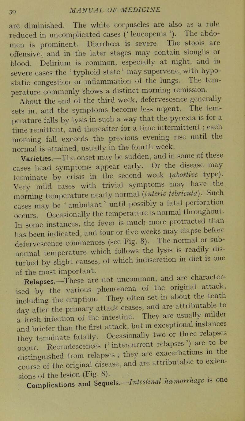 are diminished. The white corpuscles are also as a rule reduced in uncomplicated cases (' leucopenia '). The abdo- men is prominent. Diarrhoea is severe. The stools are offensive, and in the later stages may contain sloughs or blood. Delirium is common, especially at night, and in severe cases the 'typhoid state' may supervene, with hypo- static congestion or inflammation of the lungs. The tem- perature commonly shows a distinct morning remission. About the end of the third week, defervescence generaUy sets in, and the symptoms become less urgent. The tem- perature falls by lysis in such a way that the pyrexia is for a time remittent, and thereafter for a time intermittent; each morning fall exceeds the previous evening rise until the normal is attained, usually in the fourth week. Varieties.—The onset may be sudden, and in some of these cases head symptoms appear early. Or the disease may terminate by crisis in the second week {abortive type). Very mild cases with trivial symptoms may have the morning temperature nearly normal {enteric fchricula). Such cases may be ' ambulant' until possibly a fatal perforation occurs. Occasionally the temperature is normal throughout. In some instances, the fever is much more protracted than has been indicated, and four or five weeks may elapse before defervescence commences (see Fig. 8). The normal or sub- normal temperature which follows the lysis is readily dis- turbed by shght causes, of which indiscretion m diet is one of the most important. Relapses.—These are not uncommon, and are character- ised by the various phenomena of the original attack, including the eruption. They often set in about the tenth day after the primary attack ceases, and are attributable to a fresh infection of the intestine. They are usually milder and briefer than the first attack, but in exceptional instances they terminate fatally. OccasionaUy two or three relapses occur. Recrudescences ('intercurrent relapses ) are to be distinguished from relapses ; they are exacerbations m the course of the original disease, and are attributable to exten- sions of the lesion (Fig. 8). Complications and S^c^yxeXs,^Intestinal hemorrhage is one